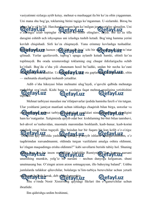  
 
vasiyatimni sizlarga aytib ketay, mehnat-u mashaqqat ila bir ko’za oltin yiqqanman. 
Uni mana shu bog’ga, toklarning birini tagiga ko’mganman. U-sizlarniki. Biroq bu 
ishga ko’p yil bo’ldi. Harchand urinsam ham ko’milgan joyni xotirlay olmadim. Uni 
o’zlaringiz izlab topinglar va o’zaro bo’lishib olinglar», deydi. Bir ko’za tilla 
daragini eshitib uch ishyoqmas uni izlashga tushib ketadi. Bog’ning hamma yerini 
kovlab chiqishadi. Sirli ko’za chiqmaydi. Yana erinmay kovlashga tushadilar. 
Kutilgan natija esa hamon yo’q. Shu taxlit bog’ ichi bir necha qayta ag’dar-to’ntar 
qilinadi. Yerlar qazilaverib, tuprog’i upaga aylanib ketadi hamki, oltinli ko’za 
topilmaydi. Bu orada uzumzordagi toklarning eng chuqur ildizlarigacha ochib 
ko’riladi. Bog’da o’sha yili chunonam hosil bo’ladiki, undan bir necha ko’zani 
to’ldirgulik oltin oladilar. Uch dangasa o’g’illar ota gaplarining asl ma’nosini, oltin 
— mehnatda ekanligini tushunib yetadilar.  
  Adib o’sha hikoyasi bilan mehnatni ulug’laydi, o’quvchi qalbida mehnatga 
muhabbat uyg’otadi. Kishi baxt va saodatga faqat mehnat orqaligina yetishishini 
uqtiradi.  
  Mehnat tarbiyasi masalasi ma’rifatparvarlar ijodida hamisha faxrli o’rin tutgan. 
Ular yoshlarni jamiyat manfaati uchun ishlashga chaqirish bilan birga, ustozlar va 
ota-onalarning mehnat tarbiyasi sohasidagi vazifalari nimalardan iborat ekanligini 
ham ko’rsatganlar. Xalqimizda ajoyib odat bor: kishilarning bir-biri bilan tanishuvi, 
hol-ahvol so’rashuvidan, muomala maromidan boshlanib, kasb-hunar, kasb-korini 
aniqlash istagi bilan tugaydi. Shu boisdan har bir fuqaro bir kun kelib o’z-o'ziga: 
”Dunyoda qay ahvolda yashadim, qanday g’aroyib ishlarni amalga oshirdim, o’z 
taqdirimdan xursandmanmi, oldimda turgan vazifalarni amalga oshira oldimmi, 
ko’zlagan maqsadimga erisha oldimmi?” kabi savollarni berishi tabiiy hol. Shuning 
ushun ham har bir inson mutaffakir Jaloliddin Rumiyning ”Sen hamma narsani 
unutishing mumkin, yolg’iz bir narsani – nechun dunyoga kelgansan, shuni 
unutmasang bas. O’zingni arzon arzon sotmagaysan, illo bahoying baland”. Ushbu 
jumlalarda tafakkur qiluvchilar, bolalarga ta’lim-tarbiya beruvchilar uchun yetarli 
ma’lumot bo'lishi kerak, deb o’ylash mumkin.  
  Shu o’rinda Nosir Xisravning quyidagi fikrlari ilm o’rganuvchilar uchun 
ibratlidir.  
  Ilm qidirishga urdim boshimni,  
