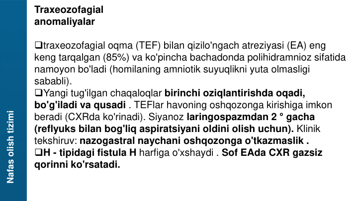 Nafas olish tizimi
Traxeozofagial
anomaliyalar
traxeozofagial oqma (TEF) bilan qizilo'ngach atreziyasi (EA) eng 
keng tarqalgan (85%) va ko'pincha bachadonda polihidramnioz sifatida 
namoyon bo'ladi (homilaning amniotik suyuqlikni yuta olmasligi 
sababli).
Yangi tug'ilgan chaqaloqlar birinchi oziqlantirishda oqadi, 
bo'g'iladi va qusadi . TEFlar havoning oshqozonga kirishiga imkon 
beradi (CXRda ko'rinadi). Siyanoz laringospazmdan 2 ° gacha 
(reflyuks bilan bog'liq aspiratsiyani oldini olish uchun). Klinik 
tekshiruv: nazogastral naychani oshqozonga o'tkazmaslik .
H - tipidagi fistula H harfiga o'xshaydi . Sof EAda CXR gazsiz 
qorinni ko'rsatadi.
