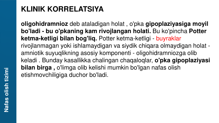 Nafas olish tizimi
KLINIK KORRELATSIYA
oligohidramnioz deb ataladigan holat , o'pka gipoplaziyasiga moyil 
bo'ladi - bu o'pkaning kam rivojlangan holati. Bu ko'pincha Potter 
ketma-ketligi bilan bog'liq. Potter ketma-ketligi - buyraklar 
rivojlanmagan yoki ishlamaydigan va siydik chiqara olmaydigan holat -
amniotik suyuqlikning asosiy komponenti - oligohidramniozga olib 
keladi . Bunday kasallikka chalingan chaqaloqlar, o'pka gipoplaziyasi 
bilan birga , o'limga olib kelishi mumkin bo'lgan nafas olish 
etishmovchiligiga duchor bo'ladi.
