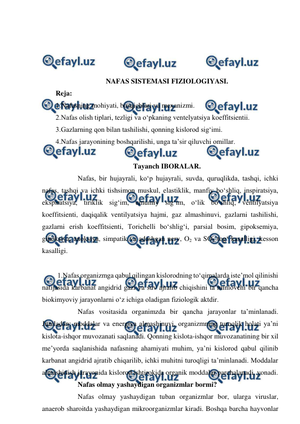  
 
 
 
 
 
NAFAS SISTEMASI FIZIOLOGIYASI. 
Reja: 
1.Nafasning mohiyati, bosqichlari va mexanizmi. 
2.Nafas olish tiplari, tezligi va o‘pkaning ventelyatsiya koeffitsientii. 
3.Gazlarning qon bilan tashilishi, qonning kislorod sig‘imi. 
4.Nafas jarayonining boshqarilishi, unga ta’sir qiluvchi omillar. 
 
Tayanch IBORALAR. 
  
Nafas, bir hujayrali, ko‘p hujayrali, suvda, quruqlikda, tashqi, ichki 
nafas, tashqi va ichki tishsimon muskul, elastiklik, manfiy bo‘shliq, inspiratsiya, 
ekspiratsiya, tiriklik sig‘im, umumiy sig‘im, o‘lik bo‘shliq, ventilyatsiya 
koeffitsienti, daqiqalik ventilyatsiya hajmi, gaz almashinuvi, gazlarni tashilishi, 
gazlarni erish koeffitsienti, Torichelli bo‘shlig‘i, parsial bosim, gipoksemiya, 
gipoksiya, anoksiya, simpatik va adashgan nerv, O2 va SO2, tog‘ kasalligi, kesson 
kasalligi. 
  
 
 1.Nafas organizmga qabul qilingan kislorodning to‘qimalarda iste’mol qilinishi 
natijasida karbanat angidrid gazi va suv ajralib chiqishini ta’minlovchi bir qancha 
biokimyoviy jarayonlarni o‘z ichiga oladigan fiziologik aktdir. 
  
Nafas vositasida organimzda bir qancha jarayonlar ta’minlanadi. 
Jumladan: moddalar va energiya almashinuvi, organizmning turoqlik holati ya’ni 
kislota-ishqor muvozanati saqlanadi. Qonning kislota-ishqor muvozanatining bir xil 
me’yorda saqlanishida nafasning ahamiyati muhim, ya’ni kislorod qabul qilinib 
karbanat angidrid ajratib chiqarilib, ichki muhitni turoqligi ta’minlanadi. Moddalar 
almashinish jarayonida kislorod ishtirokida organik moddalar parchalanadi, yonadi. 
  
Nafas olmay yashaydigan organizmlar bormi? 
  
Nafas olmay yashaydigan tuban organizmlar bor, ularga viruslar, 
anaerob sharoitda yashaydigan mikroorganizmlar kiradi. Boshqa barcha hayvonlar 
