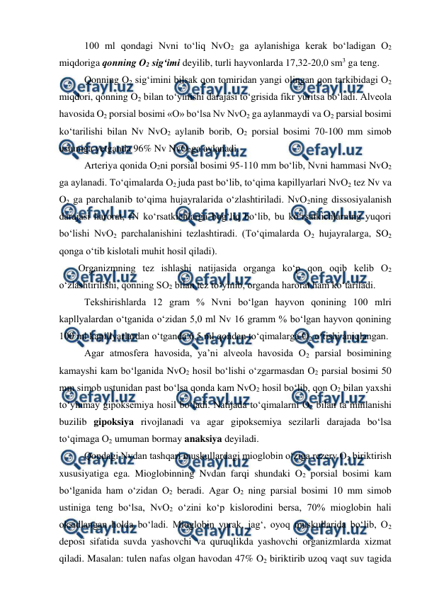 
 
 100 ml qondagi Nvni to‘liq NvO2 ga aylanishiga kerak bo‘ladigan O2 
miqdoriga qonning O2 sig‘imi deyilib, turli hayvonlarda 17,32-20,0 sm3 ga teng. 
 Qonning O2 sig‘imini bilsak qon tomiridan yangi olingan qon tarkibidagi O2 
miqdori, qonning O2 bilan to‘yinishi darajasi to‘grisida fikr yuritsa bo‘ladi. Alveola 
havosida O2 porsial bosimi «O» bo‘lsa Nv NvO2 ga aylanmaydi va O2 parsial bosimi 
ko‘tarilishi bilan Nv NvO2 aylanib borib, O2 porsial bosimi 70-100 mm simob 
ustuniga yetganda 96% Nv NvO2ga aylanadi. 
 Arteriya qonida O2ni porsial bosimi 95-110 mm bo‘lib, Nvni hammasi NvO2 
ga aylanadi. To‘qimalarda O2 juda past bo‘lib, to‘qima kapillyarlari NvO2 tez Nv va 
O2 ga parchalanib to‘qima hujayralarida o‘zlashtiriladi. NvO2ning dissosiyalanish 
darajasi harorat, rN ko‘rsatkichlarga bog‘liq bo‘lib, bu ko‘rsatkichlarning yuqori 
bo‘lishi NvO2 parchalanishini tezlashtiradi. (To‘qimalarda O2 hujayralarga, SO2 
qonga o‘tib kislotali muhit hosil qiladi).  
Organizmning tez ishlashi natijasida organga ko‘p qon oqib kelib O2 
o‘zlashtirilishi, qonning SO2 bilan tez to‘yinib, organda harorat ham ko‘tariladi. 
 Tekshirishlarda 12 gram % Nvni bo‘lgan hayvon qonining 100 mlri 
kapllyalardan o‘tganida o‘zidan 5,0 ml Nv 16 gramm % bo‘lgan hayvon qonining 
100 ml kapillyarlardan o‘tganda 6,5 ml qondan to‘qimalarga O2 o‘tishi aniqlangan. 
 Agar atmosfera havosida, ya’ni alveola havosida O2 parsial bosimining 
kamayshi kam bo‘lganida NvO2 hosil bo‘lishi o‘zgarmasdan O2 parsial bosimi 50 
mm simob ustunidan past bo‘lsa qonda kam NvO2 hosil bo‘lib, qon O2 bilan yaxshi 
to‘yinmay gipoksemiya hosil bo‘ladi. Natijada to‘qimalarni O2 bilan ta’minlanishi 
buzilib gipoksiya rivojlanadi va agar gipoksemiya sezilarli darajada bo‘lsa 
to‘qimaga O2 umuman bormay anaksiya deyiladi. 
 Qondagi Nvdan tashqari muskullardagi mioglobin o‘ziga rezerv O2 biriktirish 
xususiyatiga ega. Mioglobinning Nvdan farqi shundaki O2 porsial bosimi kam 
bo‘lganida ham o‘zidan O2 beradi. Agar O2 ning parsial bosimi 10 mm simob 
ustiniga teng bo‘lsa, NvO2 o‘zini ko‘p kislorodini bersa, 70% mioglobin hali 
oksidlangan holda bo‘ladi. Mioglobin yurak, jag‘, oyoq muskullarida bo‘lib, O2 
deposi sifatida suvda yashovchi va quruqlikda yashovchi organizmlarda xizmat 
qiladi. Masalan: tulen nafas olgan havodan 47% O2 biriktirib uzoq vaqt suv tagida 
