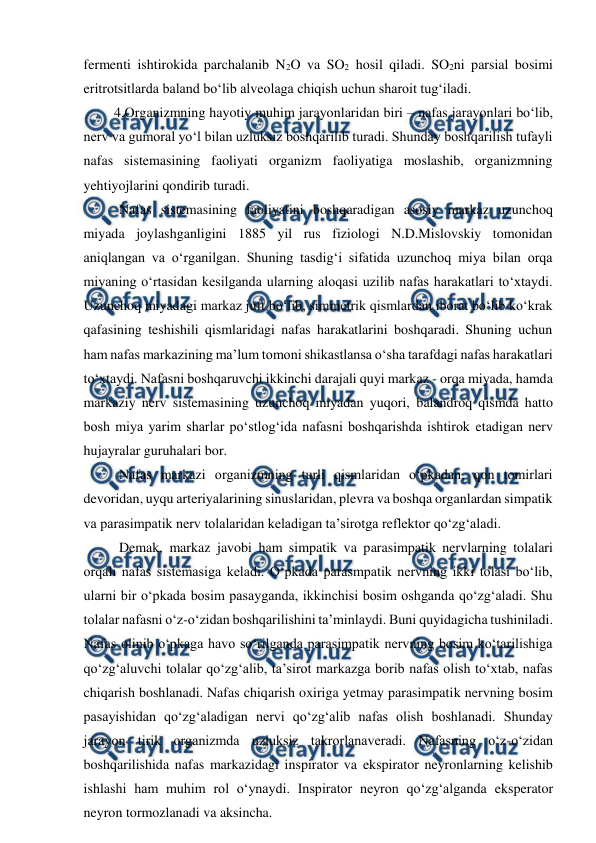  
 
fermenti ishtirokida parchalanib N2O va SO2 hosil qiladi. SO2ni parsial bosimi 
eritrotsitlarda baland bo‘lib alveolaga chiqish uchun sharoit tug‘iladi. 
 4.Organizmning hayotiy muhim jarayonlaridan biri – nafas jarayonlari bo‘lib, 
nerv va gumoral yo‘l bilan uzluksiz boshqarilib turadi. Shunday boshqarilish tufayli 
nafas sistemasining faoliyati organizm faoliyatiga moslashib, organizmning 
yehtiyojlarini qondirib turadi. 
 Nafas sistemasining faoliyatini boshqaradigan asosiy markaz uzunchoq 
miyada joylashganligini 1885 yil rus fiziologi N.D.Mislovskiy tomonidan 
aniqlangan va o‘rganilgan. Shuning tasdig‘i sifatida uzunchoq miya bilan orqa 
miyaning o‘rtasidan kesilganda ularning aloqasi uzilib nafas harakatlari to‘xtaydi. 
Uzunchoq miyadagi markaz juft bo‘lib, simmetrik qismlardan iborat bo‘lib ko‘krak 
qafasining teshishili qismlaridagi nafas harakatlarini boshqaradi. Shuning uchun 
ham nafas markazining ma’lum tomoni shikastlansa o‘sha tarafdagi nafas harakatlari 
to‘xtaydi. Nafasni boshqaruvchi ikkinchi darajali quyi markaz - orqa miyada, hamda 
markaziy nerv sistemasining uzunchoq miyadan yuqori, balandroq qismda hatto 
bosh miya yarim sharlar po‘stlog‘ida nafasni boshqarishda ishtirok etadigan nerv 
hujayralar guruhalari bor. 
 Nafas markazi organizmning turli qismlaridan o‘pkadan, qon tomirlari 
devoridan, uyqu arteriyalarining sinuslaridan, plevra va boshqa organlardan simpatik 
va parasimpatik nerv tolalaridan keladigan ta’sirotga reflektor qo‘zg‘aladi. 
 Demak, markaz javobi ham simpatik va parasimpatik nervlarning tolalari 
orqali nafas sistemasiga keladi. O‘pkada parasmpatik nervning ikki tolasi bo‘lib, 
ularni bir o‘pkada bosim pasayganda, ikkinchisi bosim oshganda qo‘zg‘aladi. Shu 
tolalar nafasni o‘z-o‘zidan boshqarilishini ta’minlaydi. Buni quyidagicha tushiniladi. 
Nafas olinib o‘pkaga havo so‘rilganda parasimpatik nervning bosim ko‘tarilishiga 
qo‘zg‘aluvchi tolalar qo‘zg‘alib, ta’sirot markazga borib nafas olish to‘xtab, nafas 
chiqarish boshlanadi. Nafas chiqarish oxiriga yetmay parasimpatik nervning bosim 
pasayishidan qo‘zg‘aladigan nervi qo‘zg‘alib nafas olish boshlanadi. Shunday 
jarayon tirik organizmda uzluksiz takrorlanaveradi. Nafasning o‘z-o‘zidan 
boshqarilishida nafas markazidagi inspirator va ekspirator neyronlarning kelishib 
ishlashi ham muhim rol o‘ynaydi. Inspirator neyron qo‘zg‘alganda eksperator 
neyron tormozlanadi va aksincha. 
