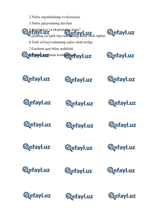  
 
2.Nafas organlarining evolyusiyasi 
3.Nafas jarayonining davrlari 
4.Inspirasiya va ekspiratsiya nima? 
5.Qishloq xo‘jalik hayvonlarining nafas olish tiplari. 
6.Turli xil hayvonlarning nafas olish tezligi 
7.Gazlarni qon bilan tashilishi 
8.Nafas jarayonini boshqarilishi. 
 

