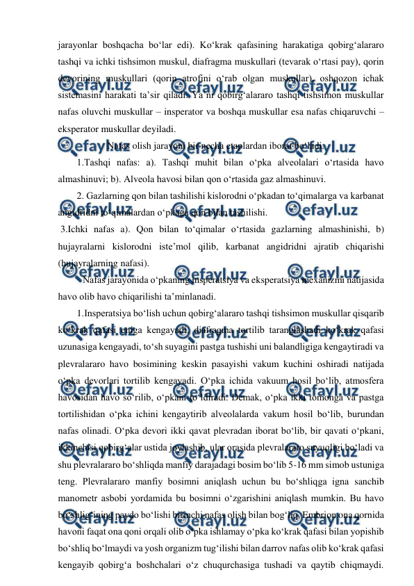  
 
jarayonlar boshqacha bo‘lar edi). Ko‘krak qafasining harakatiga qobirg‘alararo 
tashqi va ichki tishsimon muskul, diafragma muskullari (tevarak o‘rtasi pay), qorin 
devorining muskullari (qorin atrofini o‘rab olgan muskullar), oshqozon ichak 
sistemasini harakati ta’sir qiladi. Ya’ni qobirg‘alararo tashqi tishsimon muskullar 
nafas oluvchi muskullar – insperator va boshqa muskullar esa nafas chiqaruvchi –
eksperator muskullar deyiladi. 
  
Nafas olish jarayoni bir necha etaplardan iborat bo‘ladi. 
1.Tashqi nafas: a). Tashqi muhit bilan o‘pka alveolalari o‘rtasida havo 
almashinuvi; b). Alveola havosi bilan qon o‘rtasida gaz almashinuvi. 
2. Gazlarning qon bilan tashilishi kislorodni o‘pkadan to‘qimalarga va karbanat 
angidridni to‘qimalardan o‘pkaga qon bilan tashilishi. 
 3.Ichki nafas a). Qon bilan to‘qimalar o‘rtasida gazlarning almashinishi, b) 
hujayralarni kislorodni iste’mol qilib, karbanat angidridni ajratib chiqarishi 
(hujayralarning nafasi).  
 Nafas jarayonida o‘pkaning insperatsiya va eksperatsiya mexanizmi natijasida 
havo olib havo chiqarilishi ta’minlanadi. 
1.Insperatsiya bo‘lish uchun qobirg‘alararo tashqi tishsimon muskullar qisqarib 
ko‘krak qafasi eniga kengayadi, diafragma tortilib taranglashadi ko‘krak qafasi 
uzunasiga kengayadi, to‘sh suyagini pastga tushishi uni balandligiga kengaytiradi va 
plevralararo havo bosimining keskin pasayishi vakum kuchini oshiradi natijada 
o‘pka devorlari tortilib kengayadi. O‘pka ichida vakuum hosil bo‘lib, atmosfera 
havosidan havo so‘rilib, o‘pkani to‘ldiradi. Demak, o‘pka ikki tomonga va pastga 
tortilishidan o‘pka ichini kengaytirib alveolalarda vakum hosil bo‘lib, burundan 
nafas olinadi. O‘pka devori ikki qavat plevradan iborat bo‘lib, bir qavati o‘pkani, 
ikkinchisi qobirg‘alar ustida joylashib, ular orasida plevralararo suyuqligi bo‘ladi va 
shu plevralararo bo‘shliqda manfiy darajadagi bosim bo‘lib 5-16 mm simob ustuniga 
teng. Plevralararo manfiy bosimni aniqlash uchun bu bo‘shliqga igna sanchib 
manometr asbobi yordamida bu bosimni o‘zgarishini aniqlash mumkin. Bu havo 
bo‘shlig‘ining paydo bo‘lishi birinchi nafas olish bilan bog‘liq. Embrion ona qornida 
havoni faqat ona qoni orqali olib o‘pka ishlamay o‘pka ko‘krak qafasi bilan yopishib 
bo‘shliq bo‘lmaydi va yosh organizm tug‘ilishi bilan darrov nafas olib ko‘krak qafasi 
kengayib qobirg‘a boshchalari o‘z chuqurchasiga tushadi va qaytib chiqmaydi. 
