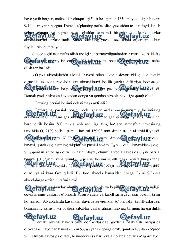  
 
havo yetib borgan, nafas olish chuqurligi 5 litr bo‘lganida 4650 ml yoki olgan havoni 
9/10 qism yetib borgan. Demak o‘pkaning nafas olish yuzasidan to‘g‘ri foydalanish 
uchun chuqur va siyrak nafas olishlar samarali hisoblanadi, chunki gazlar 
almashinuvini tezlashtiradi. Nafas olishning yuzaki tezlashishi organizm uchun 
foydali hisoblanmaydi. 
Sutdor sigirlarda nafas olish tezligi sut bermaydiganlardan 2 marta ko‘p. Nafas 
olish tezligi jismoniy ish davrida 2-3 barovar tezlashadi. Yosh hayvonlarda nafas 
olish tez bo‘ladi. 
3.O‘pka alveolalarida alveola havosi bilan alveola devorlaridagi qon tomiri 
o‘rtasida uzluksiz ravishda gaz almashinuvi bo‘lib gazlar diffuziya hodisasiga 
binoan parsial bosim ko‘p joydan parsial bosim past joyga qarab harakat qiladi. 
Demak gazlar alveola havosidan qonga va qondan alveola havosiga qarab o‘tadi. 
 Gazning parsial bosimi deb nimaga aytiladi? 
 Gazlarning parsial bosimi deb, gazlar aralashmasi umumiy bosimining 
aralashmadagi ma’lum gaz ulushiga to‘g‘ri keladigan qismiga aytiladi. Masalan: 
barometrik bosim 760 mm simob ustuniga teng bo‘lgan atmosfera havosining 
tarkibida O2 21% bo‘lsa, parsial bosimi 159,03 mm simob ustunini tashkil yetadi. 
SO2 0,03%-0,30 mm, N 79,04%-596-600,7 mm, simob ustuniga teng. Alveola 
havosi, qondagi gazlarning miqdori va parsial bosimi O2 ni alveola havosidan qonga, 
SO2 qondan alveolaga o‘tishini ta’minlaydi, chunki alveola havosida O2 ni parsial 
bosimi 101,2 mm, vena qonida O2 parsial bosimi 20-40 mm simob ustuniga teng, 
SO2 esa alveola havosida 38-45 vena qonida 40-60,0 mm simob ustunini tashkil 
qiladi ya’ni kam farq qiladi. Bu farq alveola havosidan qonga O2 ni SO2 esa 
alveolalarga o‘tishini ta’minlaydi. 
 Gazlarning bunday almashinuviga alveola va kapillyarlarning yuza kengligi, 
devorlarning gazlarni o‘tkazish xususiyatlari va kapillyarlardagi qon bosimi ta’sir 
ko‘rsatadi. Alveolalarda kasaliklar davrida suyuqliklar to‘planishi, kapillyarlardagi 
bosimining oshishi va boshqa sabablar gazlar almashinuviga birmuncha qarshilik 
qiladi. 
 Demak, alveola havosi bilan qon o‘rtasidagi gazlar almashinishi natijasida 
o‘pkaga olinayotgan havoda O2 ni 5% ga yaqini qonga o‘tib, qondan 4% dan ko‘proq 
SO2 alveola havosiga o‘tadi, N miqdori esa har ikkala holatda deyarli o‘zgarmaydi. 
