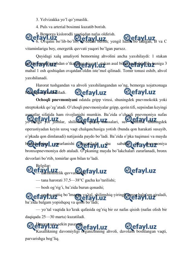  
 
3. Yelvizakka yo’l qo’ymaslik.  
4. Puls va arterial bosimni kuzatib borish.  
5. Bemorga kislorodli yostiqdan nafas oldirish.  
6. Ovqatni bo’lib-bo’lib, oz-ozdan berish; yengil hazm bo’ladigan, B va C 
vitaminlariga boy, energetik quvvati yuqori bo’lgan parxez.  
Quyidagi xalq amaliyoti bemorning ahvolini ancha yaxshilaydi: 1 stakan 
go’sht maydalagichdan o’tkazilgan piyoz 1 stakan asal bilan aralashtirilib, kuniga 3 
mahal 1 osh qoshiqdan ovqatdan oldin iste’mol qilinadi. Tomir tonusi oshib, ahvol 
yaxshilanadi.  
Harorat tushgandan va ahvoli yaxshilangandan so’ng, bemorga xojatxonaga 
borishga ruxsat beriladi.  
Ochoqli pnevmoniyani odatda gripp virusi, shuningdek pnevmokokk yoki 
streptokokk qo’zg’atadi. O’choqli pnevmoniyalar gripp, qorin tifi, sepsisdan keyingi 
asoratlar sifatida ham rivojlanishi mumkin. Ba’zida o’choqli pnevmoniya nafas 
yo’llariga yot jismlar, shilimshiq qusuq massalari, suv tushishi, shuningdek 
operastiyadan keyin uzoq vaqt chalqanchasiga yotish (bunda qon harakati susayib, 
o’pkada qon dimlanadi) natijasida paydo bo’ladi. Ba’zida o’pka tuqimasi va mayda 
bronxlarining 
zararlanishi 
kuzatiladi, 
shu 
sababli 
bu 
pnevmoniya 
bronxopnevmoniya deb ataladi. O’pkaning mayda bo’lakchalari zararlanadi, bronx 
devorlari bo’rtib, tomirlar qon bilan to’ladi.  
Belgilar:  
— darmonsizlik quvvatsizlik;  
— tana harorati 37,5—38°C gacha ko’tarilishi;  
— bosh og’rig’i, ba’zida burun qonashi;  
— uncha qattiq bo’lmagan yo’tal, shilimshiq-yiringli ozroq balg’am ajraladi, 
ba’zida balgam yopishqoq va qonli bo’ladi;  
— yo’tal vaqtida ko’krak qafasida og’riq bir oz nafas qisish (nafas olish bir 
daqiqada 25—30 marta) kuzatiladi.  
Harorat asta-sekin pasayadi.  
Kasallikning davomiyligi organizmning ahvoli, davolash boshlangan vaqti, 
parvarishga bog’liq.  
