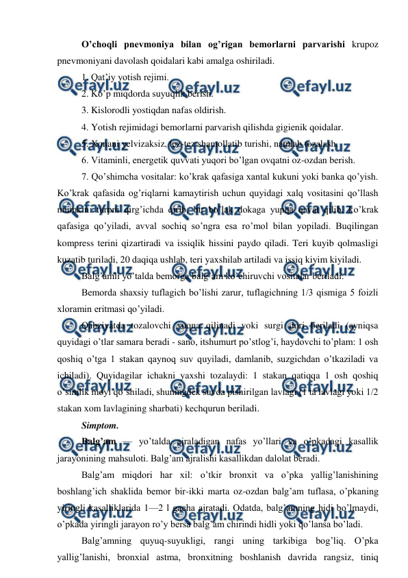  
 
O’choqli pnevmoniya bilan og’rigan bemorlarni parvarishi krupoz 
pnevmoniyani davolash qoidalari kabi amalga oshiriladi.  
1. Qat’iy yotish rejimi.  
2. Ko’p miqdorda suyuqlik berish.  
3. Kislorodli yostiqdan nafas oldirish.  
4. Yotish rejimidagi bemorlarni parvarish qilishda gigienik qoidalar.  
5. Xonani yelvizaksiz, tez-tez shamollatib turishi, namlab tozalash.  
6. Vitaminli, energetik quvvati yuqori bo’lgan ovqatni oz-ozdan berish.  
7. Qo’shimcha vositalar: ko’krak qafasiga xantal kukuni yoki banka qo’yish. 
Ko’krak qafasida og’riqlarni kamaytirish uchun quyidagi xalq vositasini qo’llash 
mumkin: turpni qirg’ichda qirib, bir bo’lak dokaga yupqa qavat qilib, ko’krak 
qafasiga qo’yiladi, avval sochiq so’ngra esa ro’mol bilan yopiladi. Buqilingan 
kompress terini qizartiradi va issiqlik hissini paydo qiladi. Teri kuyib qolmasligi 
kuzatib turiladi, 20 daqiqa ushlab, teri yaxshilab artiladi va issiq kiyim kiyiladi.  
Balg’amli yo’talda bemorga balg’am ko’chiruvchi vositalar beriladi.  
Bemorda shaxsiy tuflagich bo’lishi zarur, tuflagichning 1/3 qismiga 5 foizli 
xloramin eritmasi qo’yiladi.  
Qabziyatda tozalovchi xuqna qilinadi yoki surgi dori beriladi (ayniqsa 
quyidagi o’tlar samara beradi - sano, itshumurt po’stlog’i, haydovchi to’plam: 1 osh 
qoshiq o’tga 1 stakan qaynoq suv quyiladi, damlanib, suzgichdan o’tkaziladi va 
ichiladi). Quyidagilar ichakni yaxshi tozalaydi: 1 stakan qatiqqa 1 osh qoshiq 
o’simlik moyi qo’shiladi, shuningdek suvda pishirilgan lavlagi (1 ta lavlagi yoki 1/2 
stakan xom lavlagining sharbati) kechqurun beriladi.  
Simptom.  
Balg’am — yo’talda ajraladigan nafas yo’llari va o’pkadagi kasallik 
jarayonining mahsuloti. Balg’am ajralishi kasallikdan dalolat beradi.  
Balg’am miqdori har xil: o’tkir bronxit va o’pka yallig’lanishining 
boshlang’ich shaklida bemor bir-ikki marta oz-ozdan balg’am tuflasa, o’pkaning 
yiringli kasalliklarida 1—2 l gacha ajratadi. Odatda, balg’amning hidi bo’lmaydi, 
o’pkada yiringli jarayon ro’y bersa balg’am chirindi hidli yoki qo’lansa bo’ladi.  
Balg’amning quyuq-suyukligi, rangi uning tarkibiga bog’liq. O’pka 
yallig’lanishi, bronxial astma, bronxitning boshlanish davrida rangsiz, tiniq 
