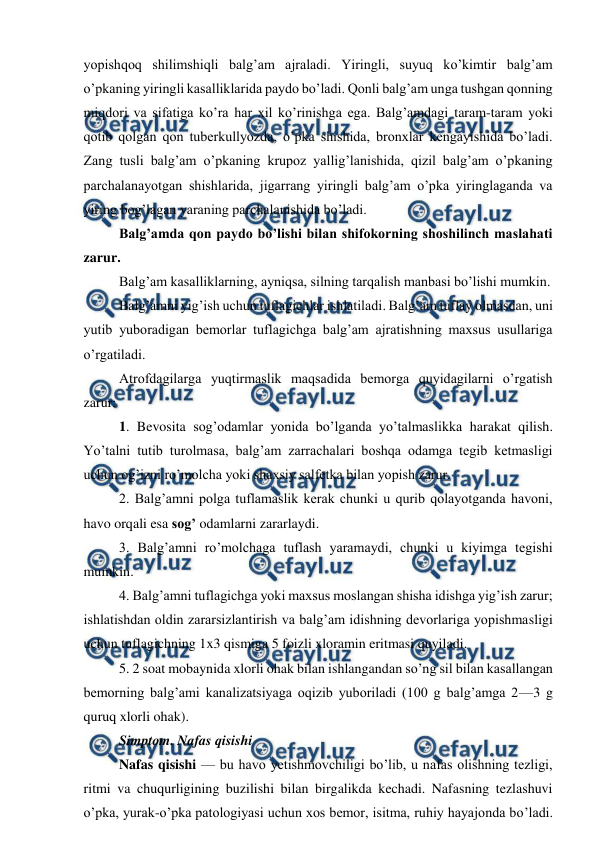  
 
yopishqoq shilimshiqli balg’am ajraladi. Yiringli, suyuq ko’kimtir balg’am 
o’pkaning yiringli kasalliklarida paydo bo’ladi. Qonli balg’am unga tushgan qonning 
miqdori va sifatiga ko’ra har xil ko’rinishga ega. Balg’amdagi taram-taram yoki 
qotib qolgan qon tuberkullyozda, o’pka shishida, bronxlar kengayishida bo’ladi. 
Zang tusli balg’am o’pkaning krupoz yallig’lanishida, qizil balg’am o’pkaning 
parchalanayotgan shishlarida, jigarrang yiringli balg’am o’pka yiringlaganda va 
yiring bog’lagan yaraning parchalanishida bo’ladi.  
Balg’amda qon paydo bo’lishi bilan shifokorning shoshilinch maslahati 
zarur.  
Balg’am kasalliklarning, ayniqsa, silning tarqalish manbasi bo’lishi mumkin.  
Balg’amni yig’ish uchun tuflagichlar ishlatiladi. Balg’am tuflay olmasdan, uni 
yutib yuboradigan bemorlar tuflagichga balg’am ajratishning maxsus usullariga 
o’rgatiladi.  
Atrofdagilarga yuqtirmaslik maqsadida bemorga quyidagilarni o’rgatish 
zarur:  
1. Bevosita sog’odamlar yonida bo’lganda yo’talmaslikka harakat qilish. 
Yo’talni tutib turolmasa, balg’am zarrachalari boshqa odamga tegib ketmasligi 
uchun og’izni ro’molcha yoki shaxsiy salfetka bilan yopish zarur.  
2. Balg’amni polga tuflamaslik kerak chunki u qurib qolayotganda havoni, 
havo orqali esa sog’ odamlarni zararlaydi.  
3. Balg’amni ro’molchaga tuflash yaramaydi, chunki u kiyimga tegishi 
mumkin.  
4. Balg’amni tuflagichga yoki maxsus moslangan shisha idishga yig’ish zarur; 
ishlatishdan oldin zararsizlantirish va balg’am idishning devorlariga yopishmasligi 
uchun tuflagichning 1x3 qismiga 5 foizli xloramin eritmasi quyiladi.  
5. 2 soat mobaynida xlorli ohak bilan ishlangandan so’ng sil bilan kasallangan 
bemorning balg’ami kanalizatsiyaga oqizib yuboriladi (100 g balg’amga 2—3 g 
quruq xlorli ohak).  
Simptom. Nafas qisishi  
Nafas qisishi — bu havo yetishmovchiligi bo’lib, u nafas olishning tezligi, 
ritmi va chuqurligining buzilishi bilan birgalikda kechadi. Nafasning tezlashuvi 
o’pka, yurak-o’pka patologiyasi uchun xos bemor, isitma, ruhiy hayajonda bo’ladi. 
