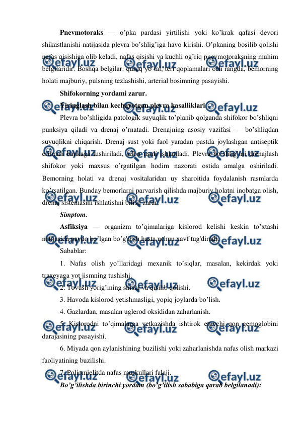  
 
Pnevmotoraks — o’pka pardasi yirtilishi yoki ko’krak qafasi devori 
shikastlanishi natijasida plevra bo’shlig’iga havo kirishi. O’pkaning bosilib qolishi 
nafas qisishiga olib keladi, nafas qisishi va kuchli og’riq pnevmotoraksning muhim 
belgilaridir. Boshqa belgilar: quruq yo’tal, teri qoplamalari och rangda, bemorning 
holati majburiy, pulsning tezlashishi, arterial bosimning pasayishi.  
Shifokorning yordami zarur.  
Yiringlash bilan kechayotgan plevra kasalliklari  
Plevra bo’shligida patologik suyuqlik to’planib qolganda shifokor bo’shliqni 
punksiya qiladi va drenaj o’rnatadi. Drenajning asosiy vazifasi — bo’shliqdan 
suyuqlikni chiqarish. Drenaj sust yoki faol yaradan pastda joylashgan antiseptik 
eritmali bankaga tushiriladi, sifon usuli ishlatiladi. Plevra bo’shlig’ini drenajlash 
shifokor yoki maxsus o’rgatilgan hodim nazorati ostida amalga oshiriladi. 
Bemorning holati va drenaj vositalaridan uy sharoitida foydalanish rasmlarda 
ko’rsatilgan. Bunday bemorlarni parvarish qilishda majburiy holatni inobatga olish, 
drenaj sistemasini ishlatishni bilish zarur.  
Simptom.  
Asfiksiya — organizm to’qimalariga kislorod kelishi keskin to’xtashi 
natijasida paydo bo’lgan bo’g'ilish hasta uchun xavf tug'diradi.  
Sabablar:  
1. Nafas olish yo’llaridagi mexanik to’siqlar, masalan, kekirdak yoki 
traxeyaga yot jismning tushishi.  
2. Tovush yorig’ining shishi va qisilib qolishi.  
3. Havoda kislorod yetishmasligi, yopiq joylarda bo’lish.  
4. Gazlardan, masalan uglerod oksididan zaharlanish.  
5. Kislorodni to’qimalarga yetkazishda ishtirok etuvchi qon gemoglobini 
darajasining pasayishi.  
6. Miyada qon aylanishining buzilishi yoki zaharlanishda nafas olish markazi 
faoliyatining buzilishi.  
7. Poliomielitda nafas muskullari falaji.  
Bo’g’ilishda birinchi yordam (bo’g’ilish sababiga qarab belgilanadi):  
