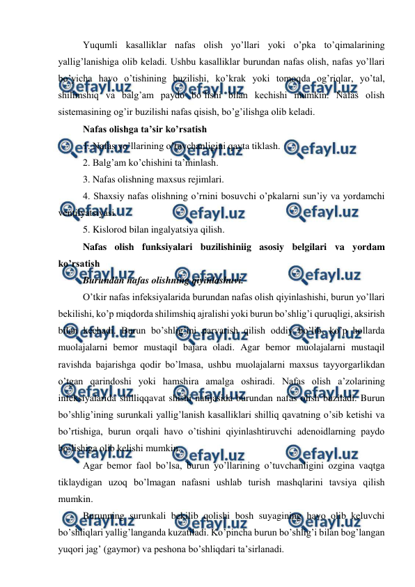  
 
Yuqumli kasalliklar nafas olish yo’llari yoki o’pka to’qimalarining 
yallig’lanishiga olib keladi. Ushbu kasalliklar burundan nafas olish, nafas yo’llari 
bo’yicha havo o’tishining buzilishi, ko’krak yoki tomoqda og’riqlar, yo’tal, 
shilimshiq va balg’am paydo bo’lishi bilan kechishi mumkin. Nafas olish 
sistemasining og’ir buzilishi nafas qisish, bo’g’ilishga olib keladi.  
Nafas olishga ta’sir ko’rsatish  
1. Nafas yo’llarining o’tuvchanligini qayta tiklash.  
2. Balg’am ko’chishini ta’minlash.  
3. Nafas olishning maxsus rejimlari.  
4. Shaxsiy nafas olishning o’rnini bosuvchi o’pkalarni sun’iy va yordamchi 
ventilyatsiyasi.  
5. Kislorod bilan ingalyatsiya qilish.  
Nafas olish funksiyalari buzilishiniig asosiy belgilari va yordam 
ko’rsatish  
Burundan nafas olishning qiyinlashuvi.  
O’tkir nafas infeksiyalarida burundan nafas olish qiyinlashishi, burun yo’llari 
bekilishi, ko’p miqdorda shilimshiq ajralishi yoki burun bo’shlig’i quruqligi, aksirish 
bilan kechadi. Burun bo’shlig’ini parvarish qilish oddiy bo’lib, ko’p hollarda 
muolajalarni bemor mustaqil bajara oladi. Agar bemor muolajalarni mustaqil 
ravishda bajarishga qodir bo’lmasa, ushbu muolajalarni maxsus tayyorgarlikdan 
o’tgan qarindoshi yoki hamshira amalga oshiradi. Nafas olish a’zolarining 
infeksiyalarida shilliqqavat shishi natijasida burundan nafas olish buziladi. Burun 
bo’shlig’ining surunkali yallig’lanish kasalliklari shilliq qavatning o’sib ketishi va 
bo’rtishiga, burun orqali havo o’tishini qiyinlashtiruvchi adenoidlarning paydo 
bo’lishiga olib kelishi mumkin.  
Agar bemor faol bo’lsa, burun yo’llarining o’tuvchanligini ozgina vaqtga 
tiklaydigan uzoq bo’lmagan nafasni ushlab turish mashqlarini tavsiya qilish 
mumkin.  
Burunning surunkali bekilib qolishi bosh suyagining havo olib keluvchi 
bo’shliqlari yallig’langanda kuzatiladi. Ko’pincha burun bo’shlig’i bilan bog’langan 
yuqori jag’ (gaymor) va peshona bo’shliqdari ta’sirlanadi.  
