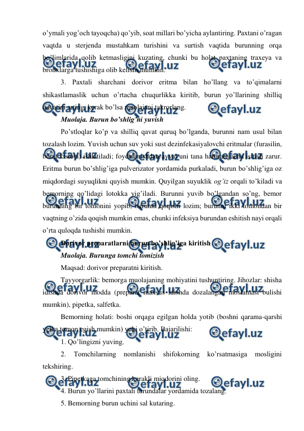  
 
o’ymali yog’och tayoqcha) qo’yib, soat millari bo’yicha aylantiring. Paxtani o’ragan 
vaqtda u sterjenda mustahkam turishini va surtish vaqtida burunning orqa 
bo’limlarida qolib ketmasligini kuzating, chunki bu holat paxtaning traxeya va 
bronxlarga tushishiga olib kelishi mumkin.  
3. Paxtali sharchani dorivor eritma bilan ho’llang va to’qimalarni 
shikastlamaslik uchun o’rtacha chuqurlikka kiritib, burun yo’llarining shilliq 
qavatini arting, kerak bo’lsa muolajani takrorlang.  
Muolaja. Burun bo’shlig’ni yuvish  
Po’stloqlar ko’p va shilliq qavat quruq bo’lganda, burunni nam usul bilan 
tozalash lozim. Yuvish uchun suv yoki sust dezinfekasiyalovchi eritmalar (furasilin, 
borat kislota) ishlatiladi; foydalanishdan avval uni tana haroratigacha isitish zarur. 
Eritma burun bo’shlig’iga pulverizator yordamida purkaladi, burun bo’shlig’iga oz 
miqdordagi suyuqlikni quyish mumkin. Quyilgan suyuklik og’iz orqali to’kiladi va 
bemorning qo’lidagi lotokka yig’iladi. Burunni yuvib bo’lgandan so’ng, bemor 
burunning bir tomonini yopib, burunni qoqishi lozim; burunni ikki tomondan bir 
vaqtning o’zida qoqish mumkin emas, chunki infeksiya burundan eshitish nayi orqali 
o’rta quloqda tushishi mumkin.  
Dorivor preparatlarni burun bo’shlig’iga kiritish  
Muolaja. Burunga tomchi tomizish  
Maqsad: dorivor preparatni kiritish.  
Tayyorgarlik: bemorga muolajaning mohiyatini tushuntiring. Jihozlar: shisha 
idishda dorivor modda (preparat maxsus idishda dozalangan moslamasi bulishi 
mumkin), pipetka, salfetka.  
Bemorning holati: boshi orqaga egilgan holda yotib (boshni qarama-qarshi 
yelka tomon egish mumkin) yoki o’tirib. Bajarilishi:  
1. Qo’lingizni yuving.  
2. 
Tomchilarning 
nomlanishi 
shifokorning 
ko’rsatmasiga 
mosligini 
tekshiring.  
3. Pipetkaga tomchining kerakli miqdorini oling.  
4. Burun yo’llarini paxtali turundalar yordamida tozalang.  
5. Bemorning burun uchini sal kutaring.  
