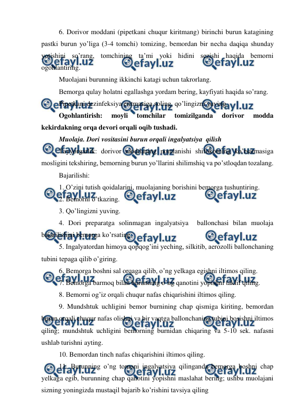  
 
6. Dorivor moddani (pipetkani chuqur kiritmang) birinchi burun katagining 
pastki burun yo’liga (3-4 tomchi) tomizing, bemordan bir necha daqiqa shunday 
yotishini so’rang, tomchining ta’mi yoki hidini sezishi haqida bemorni 
ogohlantiring.  
Muolajani burunning ikkinchi katagi uchun takrorlang.  
Bemorga qulay holatni egallashga yordam bering, kayfiyati haqida so’rang.  
Pipetkani dezinfeksiya eritmasiga soling, qo’lingizni yuving.  
Ogohlantirish: 
moyli 
tomchilar 
tomizilganda 
dorivor 
modda 
kekirdakning orqa devori orqali oqib tushadi.  
Muolaja. Dori vositasini burun orqali ingalyatsiya  qilish  
Tayyorgarlik: dorivor moddaning nomlanishi shifokorning ko’rsatmasiga 
mosligini tekshiring, bemorning burun yo’llarini shilimshiq va po’stloqdan tozalang.  
Bajarilishi:  
1. O’zini tutish qoidalarini, muolajaning borishini bemorga tushuntiring.  
2. Bemorni o’tkazing.  
3. Qo’lingizni yuving.  
4. Dori preparatga solinmagan ingalyatsiya  ballonchasi bilan muolaja 
bajarilishini bemorga ko’rsating.  
5. Ingalyatordan himoya qopqog’ini yeching, silkitib, aerozolli ballonchaning 
tubini tepaga qilib o’giring.  
6. Bemorga boshni sal orqaga qilib, o’ng yelkaga egishni iltimos qiling.  
7. Bemorga barmoq bilan burunning o’ng qanotini yopishni taklif qiling.  
8. Bemorni og’iz orqali chuqur nafas chiqarishini iltimos qiling.  
9. Mundshtuk uchligini bemor burnining chap qismiga kiriting, bemordan 
burun orqali chuqur nafas olishni va bir vaqtga ballonchaning tubini bosishni iltimos 
qiling; mundshtuk uchligini bemorning burnidan chiqaring va 5-10 sek. nafasni 
ushlab turishni ayting.  
10. Bemordan tinch nafas chiqarishini iltimos qiling.  
11. Burunning o’ng tomoni ingalyatsiya qilinganda bemorga boshni chap 
yelkaga egib, burunning chap qanotini yopishni maslahat bering; ushbu muolajani 
sizning yoningizda mustaqil bajarib ko’rishini tavsiya qiling 
