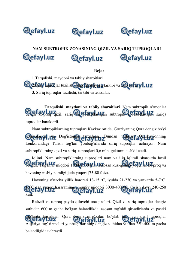  
 
 
 
 
 
NAM SUBTROPIK ZONASINING QIZIL VA SARIQ TUPROQLARI 
 
 
Reja: 
1.Tarqalishi, maydoni va tabiiy sharoitlari. 
2.Qizil tuproqlar tuzilishi, klasifikatsiyasi, tarkibi va xossalari. 
3. Sariq tuproqlar tuzilishi, tarkibi va xossalar. 
 
            Tarqalishi, maydoni va tabiiy sharoitlari. Nam subtropik o'rmonlar 
uchun ko'proq qizil, sariq va podzollashgan subtropik (podzollashgan sariq) 
tuproqlar harakterli. 
Nam subtropiklarning tuproqlari Kavkaz ortida, Gruziyaning Qora dengiz bo'yi 
nohiyalarida va Dog'istonda tarqalgan. Bundan tashqari Ozarbayjonning 
Lenkorandagi Talish tog'lari yonbag'irlarida sariq tuproqlar uchraydi. Nam 
subtropiklarning qizil va sariq  tuproqlari 0,6 mln. gektarni tashkil etadi. 
Iqlimi. Nam subtropiklarning tuproqlari nam va iliq iqlimli sharoitda hosil 
bo'ladi. Yog'inlar miqdori 1000-2500 mm. Asosan kuz-qishda yog'inlar ko'proq va 
havoning nisbiy namligi juda yuqori (75-80 foiz). 
Havoning o'rtacha yillik harorati 13-15 0C, iyulda 21-230 va yanvarda 5-70C. 
100C dan yuqori hararatning umumiy miqdori 3000-40000C. O'sish davri 240-250 
kun. 
Relьefi va tuproq paydo qiluvchi ona jinslari. Qizil va sariq tuproqlar dengiz 
sathidan 600 m gacha bo'lgan balandlikda, asosan tog'oldi qir-adirlarda va pastki 
tog'larda tarqalgan. Qora dengiz qirg'oqlari bo'ylab tarqalgan qizil tuproqlar 
Adjariya tog' tizmalari yonbag'irlarining dengiz sathidan 90 dan 250-400 m gacha 
balandligida uchraydi.  
