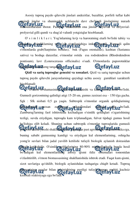  
 
Asosiy tuproq paydo qiluvchi jinslari andezitlar, bazaltlar, porfirli tuflar kabi 
otqindi jinslar va shuningdek uchlamchi davr cho'kindi jinslarining nurash 
mahsulotlaridan iborat. Pastqam hududlarda ona jinslar allyuvial va delyuvial-
prolyuvial gilli qumli va shag'al-valunli yotqiziqlar hisoblanadi.  
O' s i m l i k l a r i. Yog'inlarning ko'p va haroratning etarli bo'lishi tabiiy va 
madaniy o'simliklarning tez o'sib rivojlanishiga imkon beradi. Yaproqli qalin 
o'rmonlarda grab(Sarpinius betulus),  buk (Fagus orentalius), kashtan (Sastanea 
sativa) va boshqa daraxtlar, o'rmonlar ostida  esa rododendron (Rhododendron 
pontisum), lavr (Lonrocerasus officinalis) o'sadi. O'rmonlarda paporotniklar 
(qirqquloq) ham keng tarqalgan. 
Qizil va sariq tuproqlar genezisi va xossalari. Qizil va sariq tuproqlar uchun 
tuproq paydo qiluvchi jarayonlarning quyidagi uchta asosiy  guruhlari xarakterli 
hisoblanadi: 
1. O'rmon to'shamasining jadal minerallanishi va kam gumus hosil bo'lishi. 
Gumusli gorizontning qalinligi atigi 15-20 sm, gumus zaxirasi esa – 150 t/ga gacha. 
Sgk : Sfk nisbati 0,5 ga yaqin. Subtropik o'rmonlar organik qoldiqlarining 
parchalanishi 
asosan 
zamburug' 
mikrofloralari 
ta'sirida 
sodir 
bo'ladi. 
Zamburug'larning faol ishtirokida kechadigan o'simlik qoldiqlari o'zgarishining 
tezligi, suvda eriydigan, tuproqda kam to'planadigan, fulvat tipdagi gumus hosil 
bo'lishiga olib keladi. Shuning uchun subtropik o'rmonlar tuproqlarida gumusli 
gorizont uncha yaxshi shakllanmaydi. Tuproqlar past agronomik  unumdorlikka ega, 
buning sababi gumusning kamligi va eriydigan kul elementlarining, oshiqcha 
yomg'ir suvlari bilan jadal yuvilib ketilishi tufayli biologik aylanish doirasidan 
chiqib ketilishidir. O'simlik qoldiqlarining 80-90% minerallashadi, bunda hosil 
bo'ladigan kul elementlarining asosiy qismi ildiz sistemalari tomonidan 
o'zlashtirilib, o'rmon biomassasining shakllanishida ishtrok etadi. Faqat kam qismi, 
sizot suvlariga qo'shilib, biologik aylanishdan tashqariga chiqib ketadi. Tuproq 
eritmasining asoslar bilan to'yinishining pastligi tufayli tuproq muhiti kuchsiz 
kislotali reaktsiyaga ega bo'ladi. 
