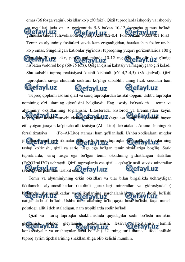  
 
emas (36 fozga yaqin), oksidlar ko'p (50 foiz). Qizil tuproqlarda ishqoriy va ishqoriy 
er metallari juda oz. A gorizontida 5-6 ba'zan 10-12 fozgacha gumus bo'ladi. 
gumustarkibida fulьvokislota ko'proq. Azot 0,2-0,4. Fosfor kam ( 0,08-0,1 foiz) . 
Temir va alyuminiy fosfatlari suvda kam eriganligidan, harakatchan fosfor uncha 
ko'p emas. Singdirilgan kationlar yig'indisi tuproqning yuqori gorizontlarida 100 g 
tuproqda 20 mg. ekv, pastki qatlamlarda 10-12 mg. ekv. Singdirish sig'imiga 
nisbatan vodorod ko'p (60-75 foiz). Qolgan qismi kalьtsiy va magniyga to'g'ri keladi. 
Shu sababli tuproq reaktsiyasi kuchli kislotali (rN 4,2-4,5) (86 -jadval). Qizil 
tuproqlarda suvga chidamli sruktura ko'pligi sabablili, uning fizik xossalari ham 
yaxshi. 
Tuproq qoplami asosan qizil va sariq tuproqlardan tashkil topgan. Ushbu tuproqlar 
nomining o'zi ularning qiyofasini belgilaydi. Eng asosiy ko'rsatkich – temir va 
alyuminiy oksidlarining to'planishi. Litosferada, kislorod va kremniydan keyin, 
ko'pchilikni tashkil etuvchi element alyuminiy, so'ngra esa temir. Shu sababli, bayon 
etilayotgan jarayon ko'pincha allitizatsiya (Al - Lito) deb ataladi. Ammo shuningdek 
ferralitizatsiya       (Fe–Al-Lito) atamasi ham qo'llaniladi. Ushbu xodisalarni miqdor 
jihatdan alyuminiy birikmalari aniqlaydi. Ammo tuproqlar va nurash po'stloqlarining 
tashqi ko'rinishi, qizil va sariq tusga ega bo'lgan temir oksidlariga bog'liq. Sariq 
tuproklarda, sariq tusga ega bo'lgan temir oksidining gidratlangan shakllari 
(Fe2O3•nH2O) uchraydi. Qizil tuproqlarda esa qizil – qo'ng'ir tusli suvsiz minerallar 
(Fe2O3) ko'pchilikni tashkil etadi. 
Temir va alyuminiyning erkin oksidlari va ular bilan birgalikda uchraydigan 
ikkilamchi alyumosilikatlar (kaolinli guruxdagi minerallar va gidroslyudalar) 
birlamchi alyumosilikatlar va silikatlarning parchalanishi va qayta hosil bo'lishi 
natijasida hosil bo'ladi. Ushbu minerallarning to'liq qayta hosil bo'lishi, faqat nurash 
po'stlog'i allitli deb ataladigan, nam tropiklarda sodir bo'ladi. 
Qizil va  sariq tuproqlar shakllanishida quyidagilar sodir bo'lishi mumkin: 
gleylanish, 
yolg'on 
gleylanish, 
podzollanish, 
lessivaj, 
lateritlanish 
(temirli 
konkretsiyalar va ortshteynlar hosil bo'lishi). Ularning turli darajada ifodalanilishi 
tuproq ayrim tipchalarining shakllanishiga olib kelishi mumkin. 
