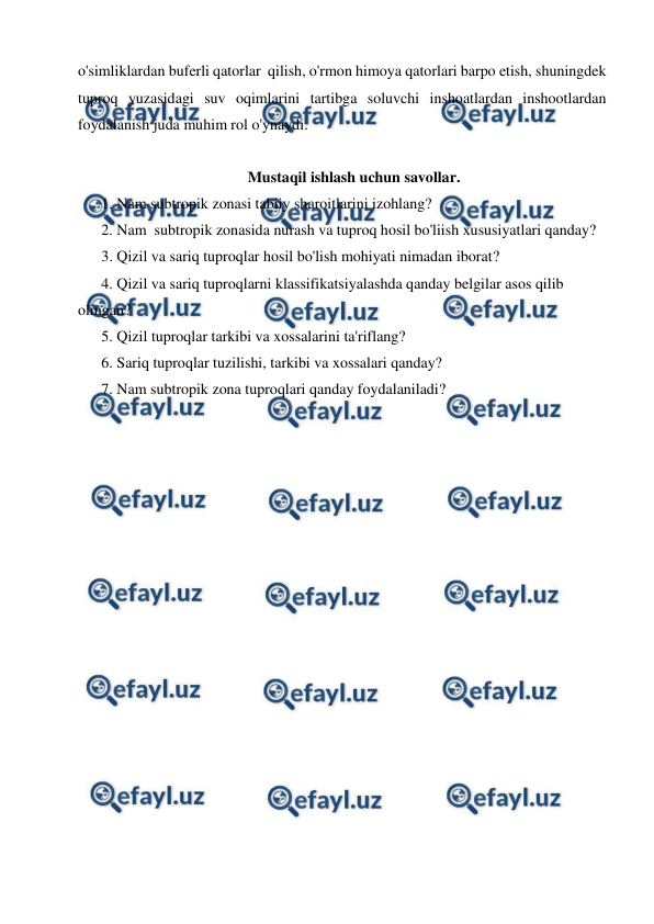  
 
o'simliklardan buferli qatorlar  qilish, o'rmon himoya qatorlari barpo etish, shuningdek 
tuproq yuzasidagi suv oqimlarini tartibga soluvchi inshoatlardan inshootlardan 
foydalanish juda muhim rol o'ynaydi. 
  
Mustaqil ishlash uchun savollar. 
1. Nam subtropik zonasi tabiiy sharoitlarini izohlang? 
2. Nam  subtropik zonasida nurash va tuproq hosil bo'liish xususiyatlari qanday? 
3. Qizil va sariq tuproqlar hosil bo'lish mohiyati nimadan iborat? 
4. Qizil va sariq tuproqlarni klassifikatsiyalashda qanday belgilar asos qilib 
olingan? 
5. Qizil tuproqlar tarkibi va xossalarini ta'riflang? 
6. Sariq tuproqlar tuzilishi, tarkibi va xossalari qanday? 
7. Nam subtropik zona tuproqlari qanday foydalaniladi? 
