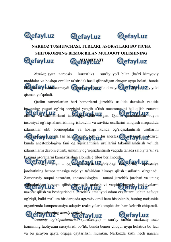  
 
 
 
 
 
NARKOZ TUSHUNCHASI, TURLARI, ASORATLARI BO’YICHA 
SHIFOKORNING BEMOR BILAN MULOQOT QILISHINING 
AHAMIYATI 
 
Narkoz (yun. narcosis – karaxtlik) – sun’iy yo’l bilan (ba’zi kimyoviy 
moddalar va boshqa omillar ta’sirida) hosil qilinadigan chuqur uyqu holati, bunda 
kishi hech narsani sezmaydi, ixtiyoriy harakat qila olmaydi, es-hushi butunlay yoki 
qisman yo’qoladi. 
Qadim zamonlardan beri bemorlarni jarrohlik usulida davolash vaqtida 
insonning yuqori og’riq sezgisini yengib o’tish muammosini hal qilish zarurati 
olimlar va shifokorlarni tashvishga solib kelgan. Qadim zamonlardan buyon 
insoniyat og’riqsizlantirishning ishonchli va xavfsiz usullarini aniqlash maqsadida 
izlanishlar olib bormoqdalar va hozirgi kunda og’riqsizlantirish usullarini 
o’rganadigan alohida fan ham mavjud bo’lib, bu anesteziologiya fanidir. Hozirgi 
kunda anesteziologiya fani og’riqsizlantirish usullarini takomillashtirish yo’lida 
izlanishlarni davom ettirib, umumiy og’riqsizlantirish vaqtida tanada salbiy ta’sir va 
keyingi asoratlarni kamaytirishga alohida e’tibor berilmoqda. 
Anesteziologiya – og’riqsizlantirish to’g’risidagi fan bo’lib,  operatsiya 
jarohatining bemor tanasiga nojo’ya ta’siridan himoya qilish usullarini o’rganadi. 
Zamonaviy nuqtai nazardan, anesteziologiya – tanani jarrohlik jarohati va uning 
oqibatlaridan himoya qilish, jarrohlik aralashuvi vaqtida hayotiy funksiyalarni 
nazorat qilish va boshqarishdir. Jarrohlik amaliyoti odam organizmi uchun nafaqat 
og’riqli, balki ma’lum bir darajada agressiv omil ham hisoblanib, buning natijasida 
organizmda kompensatsiya-adaptiv reaksiyalar kompleksini ham keltirib chiqaradi. 
Anesteziyaning asosiy turlari. 
Umumiy og’riqsizlantirish (anesteziya) – sun’iy tarzda markaziy asab 
tizimining faoliyatini susaytirish bo’lib, bunda bemor chuqur uyqu holatida bo’ladi 
va bu jarayon qayta orqaga qaytarilishi mumkin. Narkozda kishi hech narsani 
