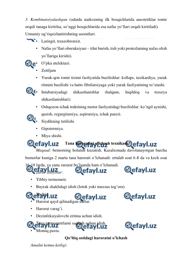  
 
3. Kombinatsiyalashgan (odatda narkozning ilk bosqichlarida anestetiklar tomir 
orqali tanaga kiritilsa, so’nggi bosqichlarida esa nafas yo’llari orqali kiritiladi). 
Umumiy og’riqsizlantirishning asoratlari: 
• Laringit, traxeobronxit. 
• Nafas yo’llari obsruksiyasi – tilni burish, tish yoki protezlarning nafas olish 
yo’llariga kirishi). 
• O’pka atelektazi. 
• Zotiljam 
• Yurak-qon tomir tizimi faoliyatida buzilishlar: kollaps, taxikardiya, yurak 
ritmini buzilishi va hatto fibrilatsiyaga yoki yurak faoliyatining to’xtashi. 
• Intubatsiyadagi 
shikastlanishlar 
(halqum, 
hiqildoq 
va 
traxeya 
shikastlanishlari). 
• Oshqozon-ichak traktining motor faoliyatidagi buzilishlar: ko’ngil aynishi, 
qusish, regurgitatsiya, aspiratsiya, ichak parezi. 
• Siydikning tutilishi. 
• Gipotermiya. 
• Miya shishi. 
Tana haroratini o’lchash texnikasi 
Maqsad: bemorning holatini kuzatish. Kasalxonada davolanayotgan barcha 
bemorlar kuniga 2 marta tana harorati o’lchanadi: ertalab soat 6-8 da va kech soat 
16-18 larda, va yana zarurat bo’lganda ham o’lchanadi. 
Zarur ashyolar: 
• Tibbiy termometr. 
• Buyrak shaklidagi idish (lotok yoki maxsus tog’ora). 
• Sochiq. 
• Harorat qayd qilinadigan daftar. 
• Harorat varag’i. 
• Dezinfeksiyalovchi eritma uchun idish. 
• Toza termometrlarni saqlash uchun idish. 
• Momiq paxta. 
Qo’ltiq ostidagi haroratni o’lchash 
Amalni ketma-ketligi: 
