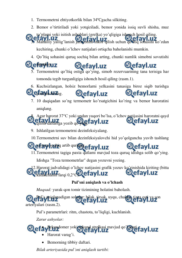  
 
1. Termometrni ehtiyotkorlik bilan 34ºCgacha silkiting. 
2. Bemor o’tirtiriladi yoki yotqiziladi, bemor yonida issiq suvli shisha, muz 
to’plami yoki isitish asboblari (grelka) yo’qligiga ishonch hosil qiling. 
3. Mahalliy yallig’lanish jarayonini inkor qilish uchun qo’ltiq sohasini ko’zdan 
kechiring, chunki o’lchov natijalari ortiqcha baholanishi mumkin. 
4. Qo’ltiq sohasini quruq sochiq bilan arting, chunki namlik simobni sovutishi 
mumkin. 
5. Termometrni qo’ltiq ostiga qo’ying, simob rezervuarining tana terisiga har 
tomonda tegib turganligiga ishonch hosil qiling (rasm.1). 
6. Kuchsizlangan, holsiz bemorlarni yelkasini tanasiga biroz siqib turishga 
yordam bering. 
7. 10 daqiqadan so’ng termometr ko’rsatgichini ko’ring va bemor haroratini 
aniqlang. 
8. Agar harorat 37°C yoki undan yuqori bo’lsa, o’lchov natijasini haroratni qayd 
qilish daftariga yozib qo’ying. 
9. Ishlatilgan termometrni dezinfeksiyalang. 
10. 
Termometrni suv bilan dezinfeksiyalovchi hid yo’qolguncha yuvib tashlang 
va toza sochiq artib quriting. 
11. 
Termometrni tagiga paxta qatlami mavjud toza quruq idishga solib qo’ying. 
Idishga "Toza termometrlar" degan yozuvni yozing. 
12. 
Harorat jadvalidagi o’lchov natijasini grafik yozuv ko’rinishida kiriting (bitta 
katakchanin farqi 0,2°C). 
Pul’sni aniqlash va o’lchash 
Maqsad: yurak-qon tomir tizimining holatini baholash. 
Pul’s aniqlanadigan sohalar: bilak, tirsak, uyqu, chakka, tizza osti va son 
arteriyalari (rasm.2). 
Pul’s parametrlari: ritm, chastota, to’liqligi, kuchlanish. 
Zarur ashyolar: 
 Sekundomer yoki sekund strelkasi mavjud qo’l soati. 
 Harorat varag’i. 
 Bemorning tibbiy daftari. 
Bilak arteriyasida pul’sni aniqlash tartibi: 
