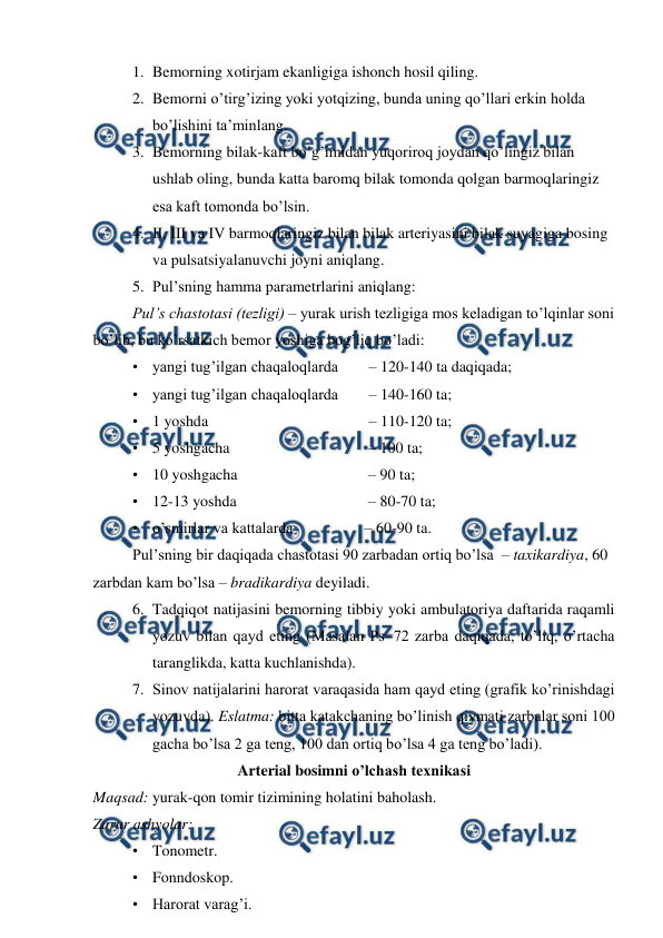  
 
1. Bemorning xotirjam ekanligiga ishonch hosil qiling. 
2. Bemorni o’tirg’izing yoki yotqizing, bunda uning qo’llari erkin holda 
bo’lishini ta’minlang. 
3. Bemorning bilak-kaft bo’g’imidan yuqoriroq joydan qo’lingiz bilan 
ushlab oling, bunda katta baromq bilak tomonda qolgan barmoqlaringiz 
esa kaft tomonda bo’lsin. 
4. II, III va IV barmoqlaringiz bilan bilak arteriyasini bilak suyagiga bosing 
va pulsatsiyalanuvchi joyni aniqlang. 
5. Pul’sning hamma parametrlarini aniqlang: 
Pul’s chastotasi (tezligi) – yurak urish tezligiga mos keladigan to’lqinlar soni 
bo’lib, bu ko’rsatkich bemor yoshiga bog’liq bo’ladi: 
• yangi tug’ilgan chaqaloqlarda  
– 120-140 ta daqiqada; 
• yangi tug’ilgan chaqaloqlarda  
– 140-160 ta; 
• 1 yoshda  
 
 
 
– 110-120 ta; 
• 5 yoshgacha  
 
 
          – 100 ta; 
• 10 yoshgacha   
 
          – 90 ta; 
• 12-13 yoshda   
 
          – 80-70 ta; 
• o’smirlar va kattalarda 
         – 60-90 ta. 
Pul’sning bir daqiqada chastotasi 90 zarbadan ortiq bo’lsa  – taxikardiya, 60 
zarbdan kam bo’lsa – bradikardiya deyiladi. 
6. Tadqiqot natijasini bemorning tibbiy yoki ambulatoriya daftarida raqamli 
yozuv bilan qayd eting (Masalan Ps=72 zarba daqiqada, to’liq, o’rtacha 
taranglikda, katta kuchlanishda). 
7. Sinov natijalarini harorat varaqasida ham qayd eting (grafik ko’rinishdagi 
yozuvda). Eslatma: bitta katakchaning bo’linish qiymati zarbalar soni 100 
gacha bo’lsa 2 ga teng, 100 dan ortiq bo’lsa 4 ga teng bo’ladi).  
Arterial bosimni o’lchash texnikasi 
Maqsad: yurak-qon tomir tizimining holatini baholash. 
Zarur ashyolar: 
• Tonometr. 
• Fonndoskop. 
• Harorat varag’i. 
