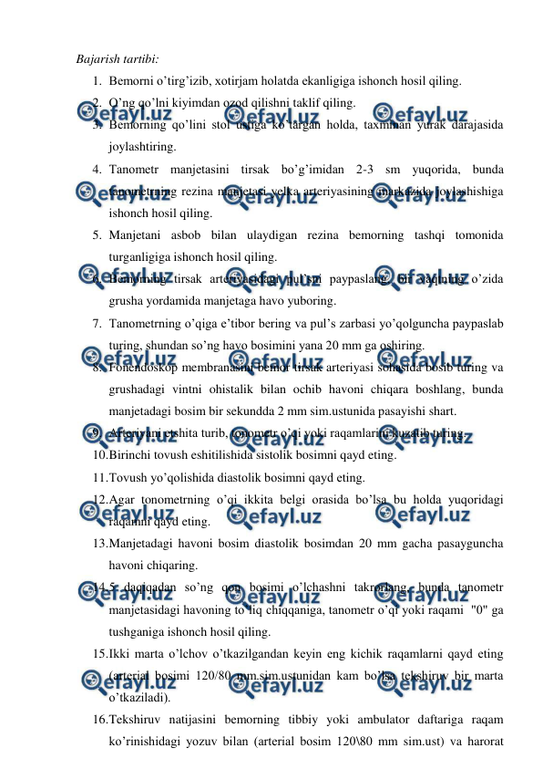  
 
Bajarish tartibi: 
1. Bemorni o’tirg’izib, xotirjam holatda ekanligiga ishonch hosil qiling. 
2. O’ng qo’lni kiyimdan ozod qilishni taklif qiling. 
3. Bemorning qo’lini stol ustiga ko’targan holda, taxminan yurak darajasida 
joylashtiring. 
4. Tanometr manjetasini tirsak bo’g’imidan 2-3 sm yuqorida, bunda 
tanometrning rezina manjetasi yelka arteriyasining markazida joylashishiga 
ishonch hosil qiling. 
5. Manjetani asbob bilan ulaydigan rezina bemorning tashqi tomonida 
turganligiga ishonch hosil qiling. 
6. Bemorning tirsak arteriyasidagi pul’sni paypaslang, bir vaqtning o’zida 
grusha yordamida manjetaga havo yuboring. 
7. Tanometrning o’qiga e’tibor bering va pul’s zarbasi yo’qolguncha paypaslab 
turing, shundan so’ng havo bosimini yana 20 mm ga oshiring. 
8. Fonendoskop membranasini bemor tirsak arteriyasi sohasida bosib turing va 
grushadagi vintni ohistalik bilan ochib havoni chiqara boshlang, bunda 
manjetadagi bosim bir sekundda 2 mm sim.ustunida pasayishi shart. 
9. Arteriyani etshita turib, tonometr o’qi yoki raqamlarini kuzatib turing. 
10. 
Birinchi tovush eshitilishida sistolik bosimni qayd eting. 
11. 
Tovush yo’qolishida diastolik bosimni qayd eting. 
12. 
Agar tonometrning o’qi ikkita belgi orasida bo’lsa bu holda yuqoridagi 
raqamni qayd eting. 
13. 
Manjetadagi havoni bosim diastolik bosimdan 20 mm gacha pasayguncha 
havoni chiqaring. 
14. 
5 daqiqadan so’ng qon bosimi o’lchashni takrorlang, bunda tanometr 
manjetasidagi havoning to’liq chiqqaniga, tanometr o’qi yoki raqami  "0" ga 
tushganiga ishonch hosil qiling. 
15. 
Ikki marta o’lchov o’tkazilgandan keyin eng kichik raqamlarni qayd eting 
(arterial bosimi 120/80 mm.sim.ustunidan kam bo’lsa tekshiruv bir marta 
o’tkaziladi). 
16. 
Tekshiruv natijasini bemorning tibbiy yoki ambulator daftariga raqam 
ko’rinishidagi yozuv bilan (arterial bosim 120\80 mm sim.ust) va harorat 
