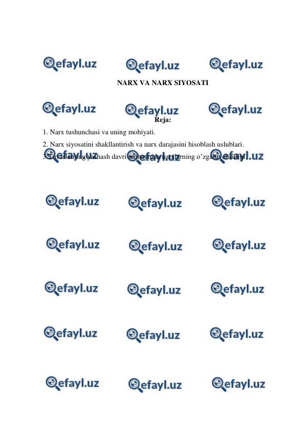  
 
 
 
 
 
NARX VA NARX SIYOSATI 
 
 
Reja: 
1. Narx tushunchasi va uning mohiyati. 
2. Narx siyosatini shakllantirish va narx darajasini hisoblash uslublari. 
3.Tovarlarning yashash davri mobaynida narxlarning o’zgaruvchanligi. 
 
 
 
 
 
 
 
 
 
 
 
 
 
 
 
 
 
 
 
 
 
