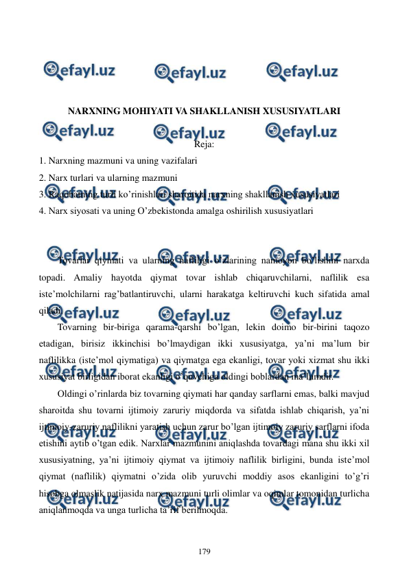  
 
179 
 
 
 
 
NARXNING MOHIYATI VA SHAKLLANISH XUSUSIYATLARI  
 
Reja: 
1. Narxning mazmuni va uning vazifalari 
2. Narx turlari va ularning mazmuni 
3. Raqobatning turli ko’rinishlari sharoitida narxning shakllanish xususiyatlari 
4. Narx siyosati va uning O’zbеkistonda amalga oshirilish xususiyatlari 
 
 
Tovarlar qiymati va ularning nafliligi o’zlarining namoyon bo’lishini narxda 
topadi. Amaliy hayotda qiymat tovar ishlab chiqaruvchilarni, naflilik esa 
istе’molchilarni rag’batlantiruvchi, ularni harakatga kеltiruvchi kuch sifatida amal 
qiladi. 
Tovarning bir-biriga qarama-qarshi bo’lgan, lеkin doimo bir-birini taqozo 
etadigan, birisiz ikkinchisi bo’lmaydigan ikki xususiyatga, ya’ni ma’lum bir 
naflilikka (istе’mol qiymatiga) va qiymatga ega ekanligi, tovar yoki xizmat shu ikki 
xususiyat birligidan iborat ekanligi o’quvchiga oldingi boblardan ma’lumdir. 
Oldingi o’rinlarda biz tovarning qiymati har qanday sarflarni emas, balki mavjud 
sharoitda shu tovarni ijtimoiy zaruriy miqdorda va sifatda ishlab chiqarish, ya’ni 
ijtimoiy-zaruriy naflilikni yaratish uchun zarur bo’lgan ijtimoiy zaruriy sarflarni ifoda 
etishini aytib o’tgan edik. Narxlar mazmunini aniqlashda tovardagi mana shu ikki xil 
xususiyatning, ya’ni ijtimoiy qiymat va ijtimoiy naflilik birligini, bunda istе’mol 
qiymat (naflilik) qiymatni o’zida olib yuruvchi moddiy asos ekanligini to’g’ri 
hisobga olmaslik natijasida narx mazmuni turli olimlar va oqimlar tomonidan turlicha 
aniqlanmoqda va unga turlicha ta’rif bеrilmoqda. 
