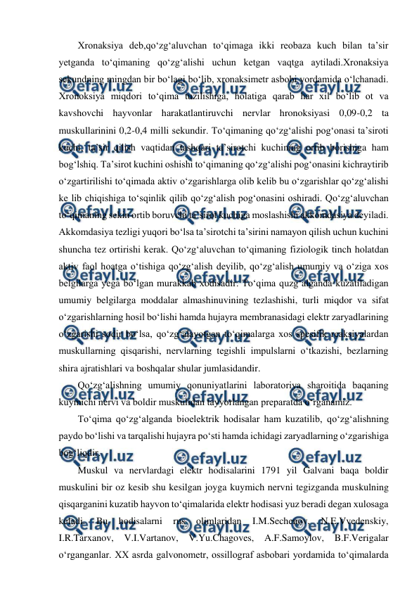  
 
Xronaksiya deb,qo‘zg‘aluvchan to‘qimaga ikki reobaza kuch bilan ta’sir 
yetganda to‘qimaning qo‘zg‘alishi uchun ketgan vaqtga aytiladi.Xronaksiya 
sekundning mingdan bir bo‘lagi bo‘lib, xronaksimetr asbobi yordamida o‘lchanadi. 
Xronoksiya miqdori to‘qima tuzilishiga, holatiga qarab har xil bo‘lib ot va 
kavshovchi hayvonlar harakatlantiruvchi nervlar hronoksiyasi 0,09-0,2 ta 
muskullarinini 0,2-0,4 milli sekundir. To‘qimaning qo‘zg‘alishi pog‘onasi ta’siroti 
kuchi, ta’sir qilish vaqtidan tashqari ta’sirotchi kuchining ortib borishiga ham 
bog‘lshiq. Ta’sirot kuchini oshishi to‘qimaning qo‘zg‘alishi pog‘onasini kichraytirib 
o‘zgartirilishi to‘qimada aktiv o‘zgarishlarga olib kelib bu o‘zgarishlar qo‘zg‘alishi 
ke lib chiqishiga to‘sqinlik qilib qo‘zg‘alish pog‘onasini oshiradi. Qo‘zg‘aluvchan 
to‘qimaning sekin ortib boruvchi ta’sirot kuchiga moslashishi akkomdasiya deyiladi. 
Akkomdasiya tezligi yuqori bo‘lsa ta’sirotchi ta’sirini namayon qilish uchun kuchini 
shuncha tez ortirishi kerak. Qo‘zg‘aluvchan to‘qimaning fiziologik tinch holatdan 
aktiv faol hoatga o‘tishiga qo‘zg‘alish deyilib, qo‘zg‘alish umumiy va o‘ziga xos 
belgilarga yega bo‘lgan murakkab xodisadir. To‘qima quzg‘alganda kuzatiladigan 
umumiy belgilarga moddalar almashinuvining tezlashishi, turli miqdor va sifat 
o‘zgarishlarning hosil bo‘lishi hamda hujayra membranasidagi elektr zaryadlarining 
o‘zgarishi sodir bo‘lsa, qo‘zg‘alayotgan to‘qimalarga xos spesifik reaksiyalardan 
muskullarning qisqarishi, nervlarning tegishli impulslarni o‘tkazishi, bezlarning 
shira ajratishlari va boshqalar shular jumlasidandir.  
Qo‘zg‘alishning umumiy qonuniyatlarini laboratoriya sharoitida baqaning 
kuymichi nervi va boldir muskulidan tayyorlangan preparatda o‘rganamiz.  
To‘qima qo‘zg‘alganda bioelektrik hodisalar ham kuzatilib, qo‘zg‘alishning 
paydo bo‘lishi va tarqalishi hujayra po‘sti hamda ichidagi zaryadlarning o‘zgarishiga 
bog‘liqdir. 
Muskul va nervlardagi elektr hodisalarini 1791 yil Galvani baqa boldir 
muskulini bir oz kesib shu kesilgan joyga kuymich nervni tegizganda muskulning 
qisqarganini kuzatib hayvon to‘qimalarida elektr hodisasi yuz beradi degan xulosaga 
keladi. 
Bu 
hodisalarni 
rus 
olimlaridan 
I.M.Sechenov, 
N.E.Vvedenskiy, 
I.R.Tarxanov, V.I.Vartanov, V.Yu.Chagoves, A.F.Samoylov, B.F.Verigalar 
o‘rganganlar. XX asrda galvonometr, ossillograf asbobari yordamida to‘qimalarda 
