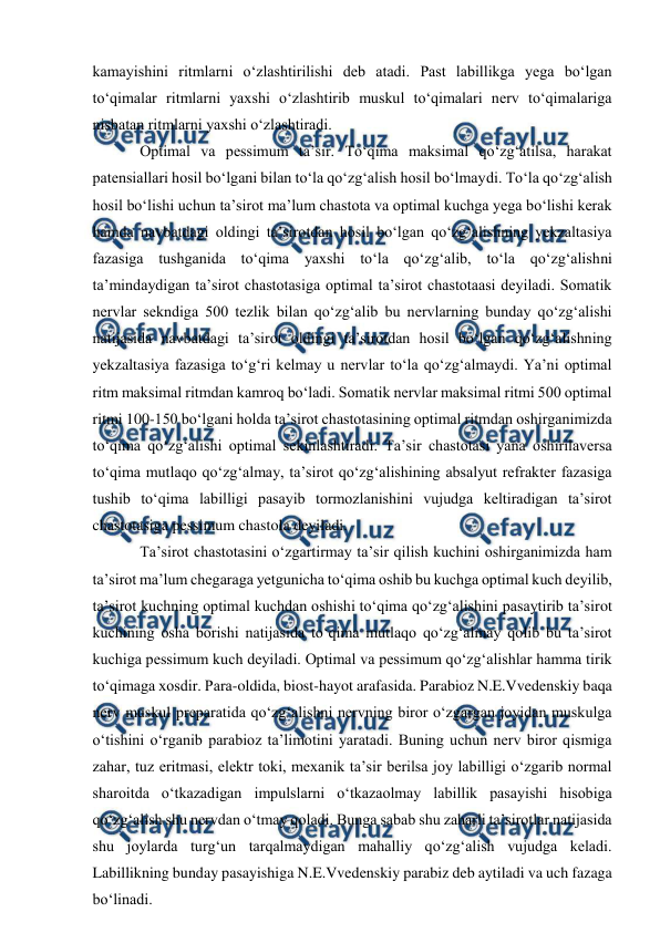  
 
kamayishini ritmlarni o‘zlashtirilishi deb atadi. Past labillikga yega bo‘lgan 
to‘qimalar ritmlarni yaxshi o‘zlashtirib muskul to‘qimalari nerv to‘qimalariga 
nisbatan ritmlarni yaxshi o‘zlashtiradi.  
 
Optimal va pessimum ta’sir. To‘qima maksimal qo‘zg‘atilsa, harakat 
patensiallari hosil bo‘lgani bilan to‘la qo‘zg‘alish hosil bo‘lmaydi. To‘la qo‘zg‘alish 
hosil bo‘lishi uchun ta’sirot ma’lum chastota va optimal kuchga yega bo‘lishi kerak 
hamda navbatdagi oldingi ta’sirotdan hosil bo‘lgan qo‘zg‘alishning yekzaltasiya 
fazasiga tushganida to‘qima yaxshi to‘la qo‘zg‘alib, to‘la qo‘zg‘alishni 
ta’mindaydigan ta’sirot chastotasiga optimal ta’sirot chastotaasi deyiladi. Somatik 
nervlar sekndiga 500 tezlik bilan qo‘zg‘alib bu nervlarning bunday qo‘zg‘alishi 
natijasida navbatdagi ta’sirot oldingi ta’sirotdan hosil bo‘lgan qo‘zg‘alishning 
yekzaltasiya fazasiga to‘g‘ri kelmay u nervlar to‘la qo‘zg‘almaydi. Ya’ni optimal 
ritm maksimal ritmdan kamroq bo‘ladi. Somatik nervlar maksimal ritmi 500 optimal 
ritmi 100-150 bo‘lgani holda ta’sirot chastotasining optimal ritmdan oshirganimizda 
to‘qima qo‘zg‘alishi optimal sekinlashtiradi. Ta’sir chastotasi yana oshirilaversa 
to‘qima mutlaqo qo‘zg‘almay, ta’sirot qo‘zg‘alishining absalyut refrakter fazasiga 
tushib to‘qima labilligi pasayib tormozlanishini vujudga keltiradigan ta’sirot 
chastotasiga pessimum chastola deyiladi.  
 
Ta’sirot chastotasini o‘zgartirmay ta’sir qilish kuchini oshirganimizda ham 
ta’sirot ma’lum chegaraga yetgunicha to‘qima oshib bu kuchga optimal kuch deyilib, 
ta’sirot kuchning optimal kuchdan oshishi to‘qima qo‘zg‘alishini pasaytirib ta’sirot 
kuchining osha borishi natijasida to‘qima mutlaqo qo‘zg‘almay qolib bu ta’sirot 
kuchiga pessimum kuch deyiladi. Optimal va pessimum qo‘zg‘alishlar hamma tirik 
to‘qimaga xosdir. Para-oldida, biost-hayot arafasida. Parabioz N.E.Vvedenskiy baqa 
nerv muskul preparatida qo‘zg‘alishni nervning biror o‘zgargan joyidan muskulga 
o‘tishini o‘rganib parabioz ta’limotini yaratadi. Buning uchun nerv biror qismiga 
zahar, tuz eritmasi, elektr toki, mexanik ta’sir berilsa joy labilligi o‘zgarib normal 
sharoitda o‘tkazadigan impulslarni o‘tkazaolmay labillik pasayishi hisobiga 
qo‘zg‘alish shu nervdan o‘tmay qoladi. Bunga sabab shu zaharli ta’sirotlar natijasida 
shu joylarda turg‘un tarqalmaydigan mahalliy qo‘zg‘alish vujudga keladi. 
Labillikning bunday pasayishiga N.E.Vvedenskiy parabiz deb aytiladi va uch fazaga 
bo‘linadi.  
