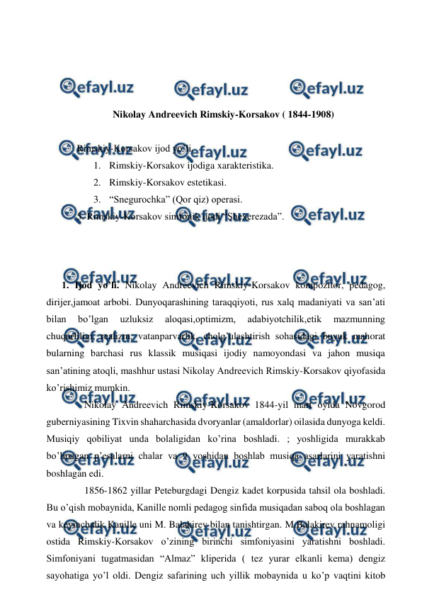  
 
 
 
 
 
Nikolay Andreevich Rimskiy-Korsakov ( 1844-1908) 
 
 Rimskiy-Korsakov ijod yo’li. 
1. Rimskiy-Korsakov ijodiga xarakteristika. 
2. Rimskiy-Korsakov estetikasi. 
3. “Snegurochka” (Qor qiz) operasi. 
 5. Rimskiy-Korsakov simfonik ijodi “Shexerezada”.  
  
 
 
1. Ijod yo’li. Nikolay Andreevich Rimskiy-Korsakov kompozitor, pedagog, 
dirijer,jamoat arbobi. Dunyoqarashining taraqqiyoti, rus xalq madaniyati va san’ati 
bilan 
bo’lgan 
uzluksiz 
aloqasi,optimizm, 
adabiyotchilik,etik 
mazmunning 
chuqurliligi, realizm, vatanparvarlik, cholg’ulashtirish sohasidagi buyuk mahorat 
bularning barchasi rus klassik musiqasi ijodiy namoyondasi va jahon musiqa 
san’atining atoqli, mashhur ustasi Nikolay Andreevich Rimskiy-Korsakov qiyofasida 
ko’rishimiz mumkin. 
  
Nikolay Andreevich Rimskiy-Korsakov 1844-yil mart oyida Novgorod 
guberniyasining Tixvin shaharchasida dvoryanlar (amaldorlar) oilasida dunyoga keldi. 
Musiqiy qobiliyat unda bolaligidan ko’rina boshladi. ; yoshligida murakkab 
bo’lmagan p’esalarni chalar va 9 yoshidan boshlab musiqa asarlarini yaratishni 
boshlagan edi. 
  
1856-1862 yillar Peteburgdagi Dengiz kadet korpusida tahsil ola boshladi. 
Bu o’qish mobaynida, Kanille nomli pedagog sinfida musiqadan saboq ola boshlagan 
va keyinchalik Kanille uni M. Balakirev bilan tanishtirgan. M.Balakirev rahnamoligi 
ostida Rimskiy-Korsakov o’zining birinchi simfoniyasini yaratishni boshladi. 
Simfoniyani tugatmasidan “Almaz” kliperida ( tez yurar elkanli kema) dengiz 
sayohatiga yo’l oldi. Dengiz safarining uch yillik mobaynida u ko’p vaqtini kitob 
