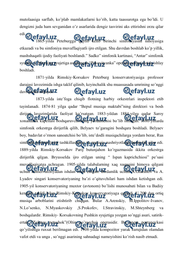  
 
mutolaasiga sarflab, ko’plab mamlakatlarni ko’rib, katta taassurotga ega bo’ldi. U 
dengizni juda ham sevganidan o’z asarlarida dengiz tasvirini aks ettirishni orzu qilar 
edi. 
  
1865-yilda Peteburgga qaytib kelib birinchi simfoniyasini nihoyasiga 
etkazadi va bu simfoniya muvaffaqiyatli ijro etilgan. Shu davrdan boshlab ko’p yillik, 
mashshaqatli ijodiy faoliyati boshlandi.” Sadko” simfonik kartinasi, “Antar” simfonik 
syuitasi, L.Meyning syujetiga asoslangan “Pskovityanka” operasi asarlari ustida ishlay 
boshladi. 
  
1871-yilda Rimskiy-Korsakov Peterburg konservatoriyasiga professor 
darajasi lavozimida ishga taklif qilinib, keyinchalik shu muassasada umrining so’nggi 
davrigacha ishlaydi. 
  
1873-yilda iste’foga chiqib flotning harbiy orkestrlari inspektori etib 
tayinlanadi. 1874-81 yilga qadar “Bepul musiqa maktabi”ning direktori va bosh 
dirijeri lavozimlarida faoliyat ko’rsatgan. 1883-yildan 1884-yilga qadar Saroy 
xonandalik kapellasi boshqaruvchisining yordamchisi bo’lib ishlagan. 1880-yillarda 
simfonik orkestrga dirijerlik qilib, Belyaev to’garagini boshqara boshladi. Belyaev 
boy, badavlat o’rmon sanoatchisi bo’lib, iste’dodli musiqachilarga yordam berar, Rus 
simfonik kontsertlarini tashkillashtirar va musiqiy nashriyotlarga homiylik qilar edi. 
1889-yilda Rimskiy-Korsakov Parij butunjahon ko’rgazmasida ikkita orkestrga 
dirijerlik qilgan. Bryusselda ijro etilgan uning “ Ispan kaprichchiosi” pe’sasi 
muvaffaqiyatga uchragan. 1905-yilda talabalarning xaq xuquqini himoya qilgani 
uchun konservatoriyadan ishdan ozod etilgan. Birdamlik uchun A.Glazunov va A. 
Lyadov singari konservatoriyaning ba’zi o’qituvchilari ham ishdan ketishgan edi. 
1905-yil konservatoriyaning muxtor (avtonom) bo’lishi munosabati bilan va Badiiy 
kengash taklifi bilan Rimskiy-Korsakov konservatoriyaga qaytadi. U 200 dan ortiq 
musiqa arboblarini etishtirib chiqqan. Bular A.Arenskiy, M.Ippolitov-Ivanov, 
N.Lo’senko, 
N.Myaskovskiy 
,S.Prokofev, 
I.Stravinskiy, 
M.Shteynberg 
va 
boshqalardir. Rimskiy- Korsakovning Pushkin syujetiga yozgan so’nggi asari, satirik-
ertak “Zolotoy petushok”(Oltin xo’rozcha) operasidir. Bu opera postanovkasi 
qo’yilishiga ruxsat berilmagan edi. 1908-yilda kompozitor yurak xurujidan olamdan 
vafot etdi va unga , so’nggi asarining sahnadagi namoyishini ko’rish nasib etmadi.  
  
