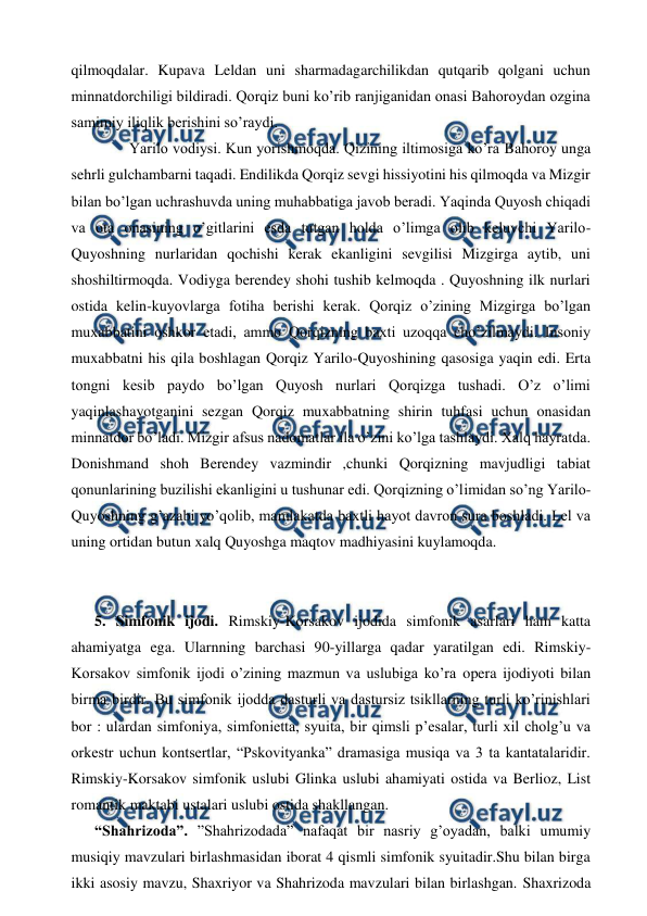  
 
qilmoqdalar. Kupava Leldan uni sharmadagarchilikdan qutqarib qolgani uchun 
minnatdorchiligi bildiradi. Qorqiz buni ko’rib ranjiganidan onasi Bahoroydan ozgina 
samimiy iliqlik berishini so’raydi. 
  
Yarilo vodiysi. Kun yorishmoqda. Qizining iltimosiga ko’ra Bahoroy unga 
sehrli gulchambarni taqadi. Endilikda Qorqiz sevgi hissiyotini his qilmoqda va Mizgir 
bilan bo’lgan uchrashuvda uning muhabbatiga javob beradi. Yaqinda Quyosh chiqadi 
va ota onasining o’gitlarini esda tutgan holda o’limga olib keluvchi Yarilo-
Quyoshning nurlaridan qochishi kerak ekanligini sevgilisi Mizgirga aytib, uni 
shoshiltirmoqda. Vodiyga berendey shohi tushib kelmoqda . Quyoshning ilk nurlari 
ostida kelin-kuyovlarga fotiha berishi kerak. Qorqiz o’zining Mizgirga bo’lgan 
muxabbatini oshkor etadi, ammo Qorqizning baxti uzoqqa cho’zilmaydi. Insoniy 
muxabbatni his qila boshlagan Qorqiz Yarilo-Quyoshining qasosiga yaqin edi. Erta 
tongni kesib paydo bo’lgan Quyosh nurlari Qorqizga tushadi. O’z o’limi 
yaqinlashayotganini sezgan Qorqiz muxabbatning shirin tuhfasi uchun onasidan 
minnatdor bo’ladi. Mizgir afsus nadomatlar ila o’zini ko’lga tashlaydi. Xalq hayratda. 
Donishmand shoh Berendey vazmindir ,chunki Qorqizning mavjudligi tabiat 
qonunlarining buzilishi ekanligini u tushunar edi. Qorqizning o’limidan so’ng Yarilo-
Quyoshning g’azabi yo’qolib, mamlakatda baxtli hayot davron sura boshladi. Lel va 
uning ortidan butun xalq Quyoshga maqtov madhiyasini kuylamoqda.  
  
 
5. Simfonik ijodi. Rimskiy-Korsakov ijodida simfonik asarlari ham katta 
ahamiyatga ega. Ularnning barchasi 90-yillarga qadar yaratilgan edi. Rimskiy-
Korsakov simfonik ijodi o’zining mazmun va uslubiga ko’ra opera ijodiyoti bilan 
birma birdir. Bu simfonik ijodda dasturli va dastursiz tsikllarning turli ko’rinishlari 
bor : ulardan simfoniya, simfonietta, syuita, bir qimsli p’esalar, turli xil cholg’u va 
orkestr uchun kontsertlar, “Pskovityanka” dramasiga musiqa va 3 ta kantatalaridir. 
Rimskiy-Korsakov simfonik uslubi Glinka uslubi ahamiyati ostida va Berlioz, List 
romantik maktabi ustalari uslubi ostida shakllangan. 
“Shahrizoda”. ”Shahrizodada” nafaqat bir nasriy g’oyadan, balki umumiy 
musiqiy mavzulari birlashmasidan iborat 4 qismli simfonik syuitadir.Shu bilan birga 
ikki asosiy mavzu, Shaxriyor va Shahrizoda mavzulari bilan birlashgan. Shaxrizoda 

