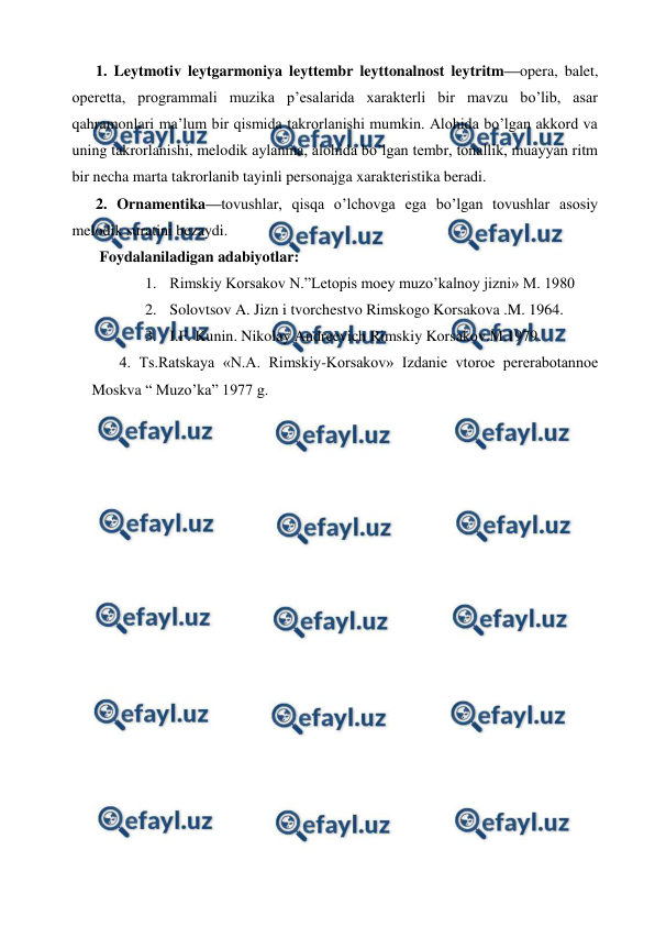  
 
1. Leytmotiv leytgarmoniya leyttembr leyttonalnost leytritm—opera, balet, 
operetta, programmali muzika p’esalarida xarakterli bir mavzu bo’lib, asar 
qahramonlari ma’lum bir qismida takrorlanishi mumkin. Alohida bo’lgan akkord va 
uning takrorlanishi, melodik aylanma, alohida bo’lgan tembr, tonallik, muayyan ritm 
bir necha marta takrorlanib tayinli personajga xarakteristika beradi. 
2. Ornamentika—tovushlar, qisqa o’lchovga ega bo’lgan tovushlar asosiy 
melodik suratini bezaydi.  
 Foydalaniladigan adabiyotlar: 
1. Rimskiy Korsakov N.”Letopis moey muzo’kalnoy jizni» M. 1980 
2. Solovtsov A. Jizn i tvorchestvo Rimskogo Korsakova .M. 1964. 
3. I.F. Kunin. Nikolay Andreevich Rimskiy Korsakov.M.1979. 
 4. Ts.Ratskaya «N.A. Rimskiy-Korsakov» Izdanie vtoroe pererabotannoe 
Moskva “ Muzo’ka” 1977 g. 
 
