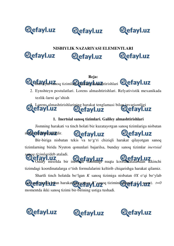  
 
 
 
 
 
NISBIYLIK NAZARIYASI ELEMENTLARI 
 
 
 
Reja: 
1. Inersiyal sanoq tizimlari. Galiley almashtirishlari  
2. Eynshteyn postulatlari. Lorens almashtirishlari. Relyativistik mexanikada 
tezlik-larni qo’shish  
3. Lorens almashtirishlarining harakat tenglamasi bilan invariantligi 
 
1. Inertsial sanoq tizimlari. Galiley almashtirishlari 
 
Jismning harakati va tinch holati biz kuzatayotgan sanoq tizimlariga nisbatan 
nisbiy tushunchalardir. 
 
Bir-biriga nisbatan tekis va to‘g‘ri chiziqli harakat qilayotgan sanoq 
tizimlarning birida Nyuton qonunlari bajarilsa, bunday sanoq tizimlar inertsial 
sanoq tizimlarideb ataladi. 
 
Oddiy misolda bir inertsial tizimdagi nuqta koordinatalaridan ikkinchi 
tizimdagi koordinatalarga o‘tish formulalarini keltirib chiqarishga harakat qilamiz. 
 
Shartli tinch holatda bo‘lgan K sanoq tizimiga nisbatan 0X o‘qi bo‘ylab 
o=const tezlik bilan harakatlanayotgan K sanoq tizimini olamiz  (1 - rasm).  t=0 
momentda ikki sanoq tizimi bir-birining ustiga tushadi.  
