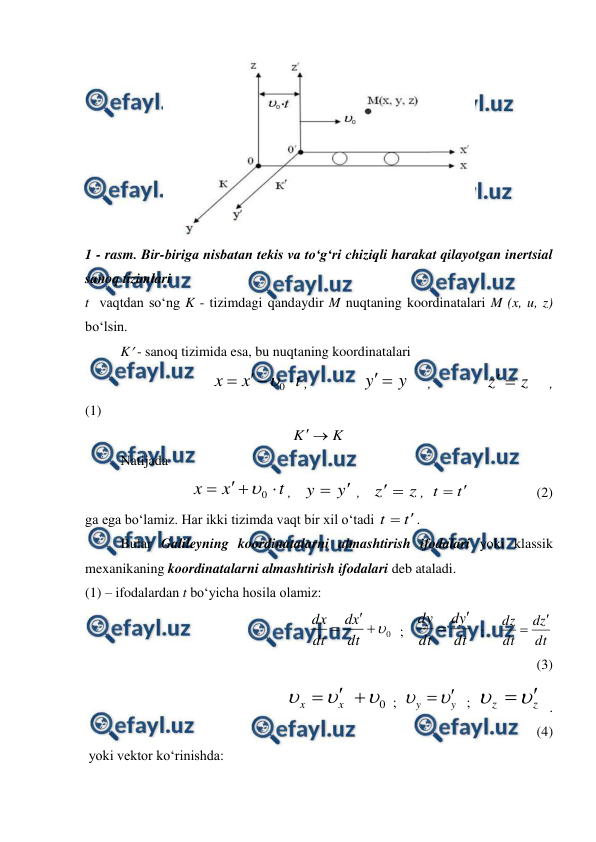  
 
 
1 - rasm. Bir-biriga nisbatan tekis va to‘g‘ri chiziqli harakat qilayotgan inertsial 
sanoq tizimlari 
t  vaqtdan so‘ng K - tizimdagi qandaydir M nuqtaning koordinatalari M (x, u, z) 
bo‘lsin. 
 
K - sanoq tizimida esa, bu nuqtaning koordinatalari 
                                    
t
x
x




0

, 
 
 
y
y 

 
, 
 
 
z
z 

 
,             
(1)                 
K
K 

 
 
Natijada 
 
t
x
x




0

,   
y
y


 ,   
z
z 

,  
t
t


                   (2) 
ga ega bo‘lamiz. Har ikki tizimda vaqt bir xil o‘tadi 
t
t


. 
 
Bular Galileyning koordinatalarni almashtirish ifodalari yoki klassik 
mexanikaning koordinatalarni almashtirish ifodalari deb ataladi. 
(1) – ifodalardan t bo‘yicha hosila olamiz: 
                                          
0



dt
x
d
dt
dx
  ;   
dt
y
d
dt
dy


  ;    
dt
z
d
dt
dz


             
(3)
 
                                
0






x
x
 ;  
y
y




 ;  
z
z




.             
(4) 
 yoki vektor ko‘rinishda: 
