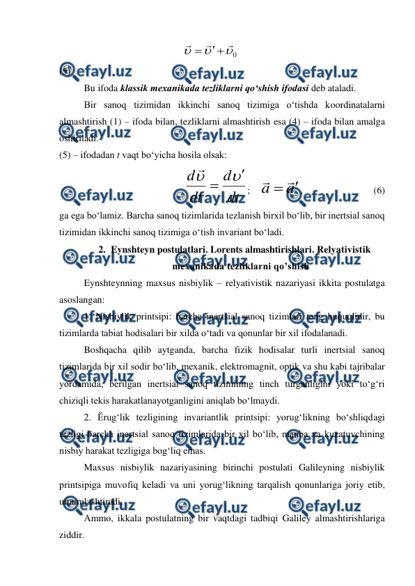  
 
                                                 
0









                                                           
(5)                            
 
Bu ifoda klassik mexanikada tezliklarni qo‘shish ifodasi deb ataladi. 
 
Bir sanoq tizimidan ikkinchi sanoq tizimiga o‘tishda koordinatalarni 
almashtirish (1) – ifoda bilan, tezliklarni almashtirish esa (4) – ifoda bilan amalga 
oshiriladi. 
(5) – ifodadan t vaqt bo‘yicha hosila olsak: 
                                   
dt
d
dt
d





;    
a
a



,                             (6) 
ga ega bo‘lamiz. Barcha sanoq tizimlarida tezlanish birxil bo‘lib, bir inertsial sanoq 
tizimidan ikkinchi sanoq tizimiga o‘tish invariant bo‘ladi. 
2. Eynshteyn postulatlari. Lorents almashtirishlari. Relyativistik 
mexanikada tezliklarni qo’shish 
 
Eynshteynning maxsus nisbiylik – relyativistik nazariyasi ikkita postulatga 
asoslangan: 
 
1. Nisbiylik printsipi: barcha inertsial sanoq tizimlari teng huquqlidir, bu 
tizimlarda tabiat hodisalari bir xilda o‘tadi va qonunlar bir xil ifodalanadi. 
 
Boshqacha qilib aytganda, barcha fizik hodisalar turli inertsial sanoq 
tizimlarida bir xil sodir bo‘lib, mexanik, elektromagnit, optik va shu kabi tajribalar 
yordamida, berilgan inertsial sanoq tizimining tinch turganligini yoki to‘g‘ri 
chiziqli tekis harakatlanayotganligini aniqlab bo‘lmaydi. 
 
2. Ӗrug‘lik tezligining invariantlik printsipi: yorug‘likning bo‘shliqdagi 
tezligi barcha inertsial sanoq tizimlarida bir xil bo‘lib, manba va kuzatuvchining 
nisbiy harakat tezligiga bog‘liq emas. 
 
Maxsus nisbiylik nazariyasining birinchi postulati Galileyning nisbiylik 
printsipiga muvofiq keladi va uni yorug‘likning tarqalish qonunlariga joriy etib, 
umumlashtiradi. 
 
Ammo, ikkala postulatning bir vaqtdagi tadbiqi Galiley almashtirishlariga 
ziddir. 
