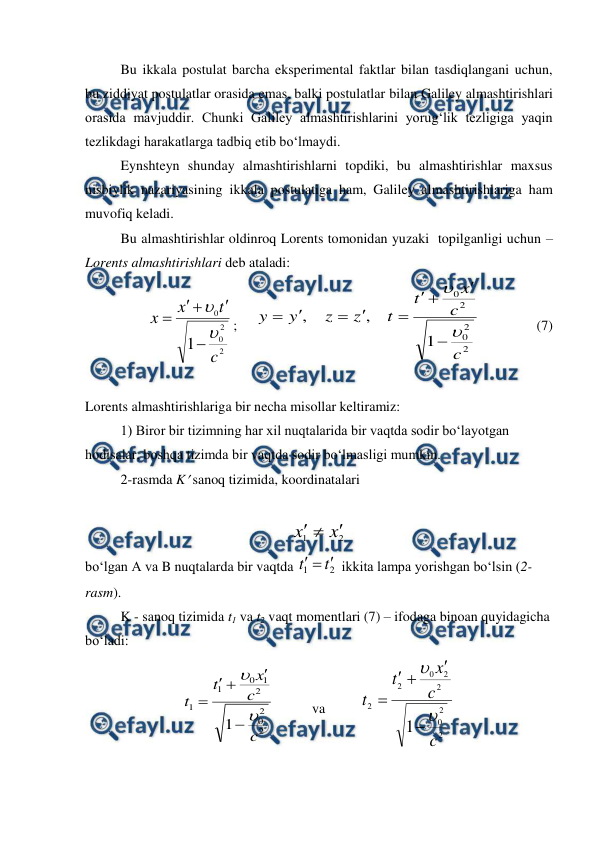  
 
 
Bu ikkala postulat barcha eksperimental faktlar bilan tasdiqlangani uchun, 
bu ziddiyat postulatlar orasida emas, balki postulatlar bilan Galiley almashtirishlari 
orasida mavjuddir. Chunki Galiley almashtirishlarini yorug‘lik tezligiga yaqin 
tezlikdagi harakatlarga tadbiq etib bo‘lmaydi. 
 
Eynshteyn shunday almashtirishlarni topdiki, bu almashtirishlar maxsus 
nisbiylik nazariyasining ikkala postulatiga ham, Galiley almashtirishlariga ham 
muvofiq keladi. 
 
Bu almashtirishlar oldinroq Lorents tomonidan yuzaki  topilganligi uchun – 
Lorents almashtirishlari deb ataladi: 
2
2
0
0
1
c
t
x
x







;     
2
2
0
2
0
1
,
,
c
c
x
t
t
z
z
y
y











                (7) 
 
Lorents almashtirishlariga bir necha misollar keltiramiz: 
 
1) Biror bir tizimning har xil nuqtalarida bir vaqtda sodir bo‘layotgan 
hodisalar, boshqa tizimda bir vaqtda sodir bo‘lmasligi mumkin. 
 
2-rasmda K sanoq tizimida, koordinatalari 
 
2
1
x
x



 
bo‘lgan A va B nuqtalarda bir vaqtda 
2
1
t
t



 ikkita lampa yorishgan bo‘lsin (2-
rasm). 
K - sanoq tizimida t1 va t2 vaqt momentlari (7) – ifodaga binoan quyidagicha 
bo‘ladi:  
2
2
0
2
1
0
1
1
1
c
c
x
t
t







           
va          
2
2
0
2
2
0
2
2
1
c
c
x
t
t







 
