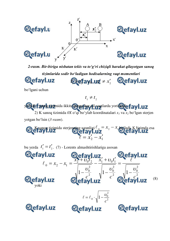  
 
 
2-rasm. Bir-biriga nisbatan tekis va to‘g‘ri chiziqli harakat qilayotgan sanoq 
tizimlarida sodir bo‘ladigan hodisalarning vaqt momentlari 
2
1
t
t



     va    
2
1
x
x



 
bo‘lgani uchun 
2
1
t
t 
 
ya’niK – sanoq tizimida ikkita lampa har xil vaqtlarda yorishadi. 
2) K sanoq tizimida 0X o‘qi bo‘ylab koordinatalari x1 va x2 bo‘lgan sterjen 
yotgan bo‘lsin (3-rasm). 
K sanoq tizimida sterjenning uzunligi
1
2
0
x
x 


bo‘ladi. Ktizimda esa 
1
2
x
x





 
bu yerda  
2
1
t
t



.  (7) - Lorents almashtirishlariga asosan 
  
2
2
0
2
2
0
1
0
1
2
2
0
2
0
2
1
2
0
1
1
1
c
c
t
x
c
t
x
x
x





















            (8)
 
yoki 
2
2
0
0
1
c





 
