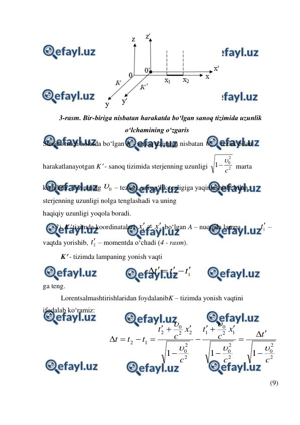  
 
 
3-rasm. Bir-biriga nisbatan harakatda bo‘lgan sanoq tizimida uzunlik 
o‘lchamining o‘zgaris  
Sterjen tinch holatda bo‘lgan K - sanoq tizimiga nisbatan 
0
 – tezlik bilan 
harakatlanayotgan K - sanoq tizimida sterjenning uzunligi 
2
2
0
1
c


 marta 
kichikdir. Tizimning 
0
 – tezligi, yorug‘lik tezligiga yaqinlashishi bilan, 
sterjenning uzunligi nolga tenglashadi va uning 
haqiqiy uzunligi yoqola boradi. 
       3)  K tizimda koordinatalari 
2
1
x
x



 bo‘lgan A – nuqtada lampa           1
t –  
vaqtda yorishib, 
2
t – momentda o‘chadi (4 - rasm). 
K - tizimda lampaning yonish vaqti 
1
2
t
t
t






 
ga teng. 
Lorentsalmashtirishlaridan foydalanibK – tizimda yonish vaqtini 
ifodalab ko‘ramiz: 
 
2
2
0
2
2
0
1
2
0
1
2
2
0
2
2
0
2
1
2
1
1
1
c
t
c
x
c
t
c
x
c
t
t
t
t






















             
(9)
 
