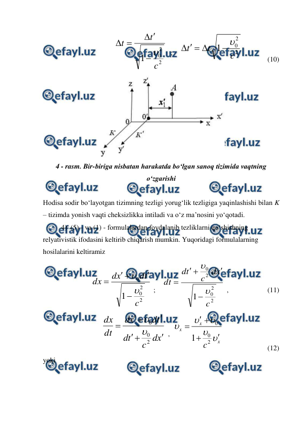  
 
                              
2
2
0
1
c
t
t






  ;    
2
2
0
1
c
t
t






              (10)
 
 
4 - rasm. Bir-biriga nisbatan harakatda bo‘lgan sanoq tizimida vaqtning 
o‘zgarishi 
 
Hodisa sodir bo‘layotgan tizimning tezligi yorug‘lik tezligiga yaqinlashishi bilan K 
– tizimda yonish vaqti cheksizlikka intiladi va o‘z ma’nosini yo‘qotadi. 
4)  (5) - va (1) - formulalardan foydalanib tezliklarni qo‘shishning 
relyativistik ifodasini keltirib chiqarish mumkin. Yuqoridagi formulalarning 
hosilalarini keltiramiz 
2
2
0
0
1
c
t
d
x
d
dx







 ;    
2
2
0
2
0
1
c
x
d
c
t
d
dt







 ,                      (11) 
x
d
c
t
d
t
d
x
d
dt
dx







2
0
0


 ,  
x
x
x
c 









2
0
0
1
                         (12)
 
yoki 
