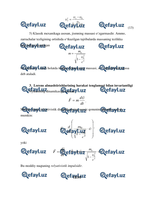  
 
x
x
x
c 




2
0
0
1



                                                   (13)
 
5) Klassik mexanikaga asosan, jismning massasi o‘zgarmasdir. Ammo, 
zarrachalar tezligining ortishida o‘tkazilgan tajribalarda massaning tezlikka 
bog‘liqligi kuzatilgan 
2
2
0
0
1
c
m
m



                                    
bu yerda mo – tinch holatda turgan elektronning massasi, m – relyativistik massa 
deb ataladi. 
 
3. Lorens almashtirishlarining harakat tenglamasi bilan invariantligi 
 
Nyutonning dinamikasiga asosan:        
dt
d
m
F




. 
Moddiy nuqta relyativistik dinamikasining asosiy qonunini shunday yozish 
mumkin: 





















2
2
0
0
1
c
m
dt
d
F
,                   
yoki 
dt
p
d
F



;    










2
2
0
0
1
c
m
m
P
,        
Bu moddiy nuqtaning relyativistik impulsidir. 
 
TEST  
 
