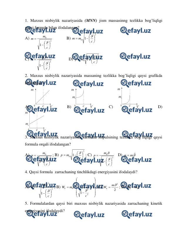  
 
1. Maxsus nisbiylik nazariyasida (MNN) jism massasinng tezlikka bog’liqligi 
gaysi formula bilan ifodalangan? 
A) 
2
0
1








c
m
m

  
B) 
2
0 1








c
m
m

 
C) 
2
0
1








c
m
m


                
D) 
2
0 1








c
m
p

 
2. Maxsus nisbiylik nazariyasida massaning tezlikka bog’liqligi qaysi grafikda 
keltirilgan? 
A) 
0
с
m
V          B)
0
с
m
V
m0
           C)   
0
с
m
V
m0
             D) 
0
с
m
V
m0
 
3. Maxsus nisbiylik nazariyasida zarracha impulsining tezlikka bog’liqligi qaysi 
formula orqali ifodalangan? 
A) 
2
0
1








c
m
p

; B) 
2
0 1








c
m
p

; C) 
2
0
1








c
m
p


   
D) 


m
p 
 
4. Qaysi formula  zarrachaning tinchlikdagi energiyasini ifodalaydi? 
A) 
2
2
0
1








c
c
m
Wk

; B) 

















1
1
1
2
2
2
0
c
c
m
Wk

; C) 
2
2

m
Wk 
; D) 
2
0c
m
W
k 
 
5. Formulalardan qaysi biri maxsus nisbiylik nazariyasida zarrachaning kinetik 
energiyasini ifodalaydi? 
