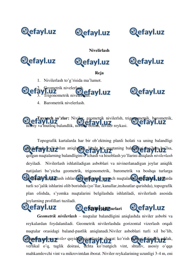  
 
 
 
 
 
Nivelirlash 
 
 
Reja 
1. Nivilerlash to’g’risida ma’lumot. 
2. Geometrik nivelerlash. 
3. Trigonometrik nivelerlash. 
4. Barometrik nivelerlash. 
 
Tayanch so’zlar: Niviler, geometrik nivilerlsh, trigonometrik, barometrik, 
nisbiy va mutloq balandlik, normal bosim, niviler reykasi. 
 
Topografik kartalarda har bir ob’ektning planli holati va uning balandligi 
nivilerlash yo’li bilan aniqlanadi. Unda bir nuqtaning balandligi ma’lum bo’lsa, 
qolgan nuqtalarning balandligini o’lchash va hisoblash yo’llarini aniqlash nivilerlash 
deyiladi.  Nivilerlash ishlatiladigan asboblari va nivinerlanadigan joylar aniqlik 
natijalari bo’yicha geometrik, trigonometrik, barometrik va boshqa turlarga 
bo’linadi. Nivilerlash ishlari davlatlarning tayanch nuqtalarini aniqlashda, joylarda 
turli xo’jalik ishlarini olib borishda (yo’llar, kanallar,inshoatlar qurishda), topografik 
plan olishda, s’yomka nuqtalarini belgilashda ishlatiladi, nivilerlash asosida 
joylarning profillari tuziladi. 
Nivilerlash turlari 
Geometrik nivilerlash – nuqtalar balandligini aniqlashda niviler asbobi va 
reykalardan foydalaniladi. Geometrik nivilerlashda gorizontal vizerlash orqali 
nuqtalar orasidagi baland-pastlik aniqlanadi.Niviler asboblari turli xil bo’lib, 
shundan quyma niviler quyidagi qismlardan iborat: ko’rish trubasi, silindrik adilak, 
vertikal o’q, taglik doirasi, uchta ko’rsatgich vint, shtativ, asosiy o’qqa 
mahkamlovchi vint va mikrovintdan iborat. Niviler reykalarining uzunligi 3-4 m, eni 
