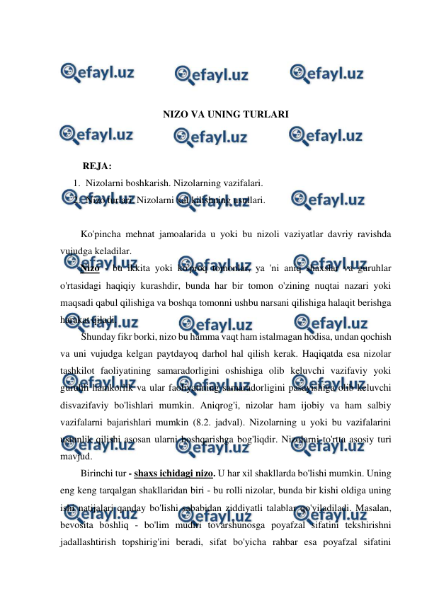  
 
 
 
 
 
NIZO VA UNING TURLARI 
 
 
         REJA: 
1. Nizolarni boshkarish. Nizolarning vazifalari.  
2. Nizo turlari. Nizolarni xal kilishning usullari. 
 
Ko'pincha mehnat jamoalarida u yoki bu nizoli vaziyatlar davriy ravishda 
vujudga keladilar. 
Nizo - bu ikkita yoki ko'proq tomonlar, ya 'ni aniq shaxslar va guruhlar 
o'rtasidagi haqiqiy kurashdir, bunda har bir tomon o'zining nuqtai nazari yoki 
maqsadi qabul qilishiga va boshqa tomonni ushbu narsani qilishiga halaqit berishga 
harakat qiladi. 
Shunday fikr borki, nizo bu hamma vaqt ham istalmagan hodisa, undan qochish 
va uni vujudga kelgan paytdayoq darhol hal qilish kerak. Haqiqatda esa nizolar 
tashkilot faoliyatining samaradorligini oshishiga olib keluvchi vazifaviy yoki 
guruhli hamkorlik va ular faoliyatining samaradorligini pasayishiga olib keluvchi 
disvazifaviy bo'lishlari mumkin. Aniqrog'i, nizolar ham ijobiy va ham salbiy 
vazifalarni bajarishlari mumkin (8.2. jadval). Nizolarning u yoki bu vazifalarini 
ustunlik qilishi asosan ularni boshqarishga bog'liqdir. Nizolarni to'rtta asosiy turi 
mavjud. 
Birinchi tur - shaxs ichidagi nizo. U har xil shakllarda bo'lishi mumkin. Uning 
eng keng tarqalgan shakllaridan biri - bu rolli nizolar, bunda bir kishi oldiga uning 
ishi natijalari qanday bo'lishi sababidan ziddiyatli talablar qo'yiladiladi. Masalan, 
bevosita boshliq - bo'lim mudiri tovarshunosga poyafzal sifatini tekshirishni 
jadallashtirish topshirig'ini beradi, sifat bo'yicha rahbar esa poyafzal sifatini 
