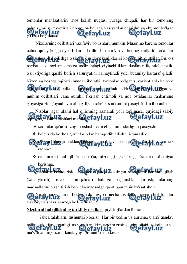  
 
tomonlar manfaatlarini mos kelish nuqtasi yuzaga chiqadi, har bir tomoning 
qo'rqishlari va xavotirlari nomoyon bo'ladi, vaziyatdan chiqishning ehtimol bo'lgan 
yo'llari belgilanadi. 
Nizolarning oqibatlari vazifaviy bo'lishlari mumkin. Muammo barcha tomonlar 
uchun qulay bo'lgan yo'l bilan hal qilinishi mumkin va buning natijasida odamlar 
muammoni hal qilishga o'zlarini daxldor ekanliklarini ko'proq his qiladilar. Bu, o'z 
navbatda, qarorlarni amalga oshirishdagi qiyinchiliklar: dushmanlik, adolatsizlik, 
o'z ixtiyoriga qarshi borish zaruriyatini kamaytiradi yoki butunlay bartaraf qiladi. 
Nizoning boshqa oqibati shundan iboratki, tomonlar bo'lg'uvsi vaziyatlarda ko'proq 
ziddiyatlarga emas, balki hamqorlikka moyil bo'ladilar. Nizoning ehtimol bo'lgan va 
muhim oqibatlari yana guruhli fikrlash ehtimoli va qo'l ostidagilar rahbarning 
g'oyasiga zid g'oyani ayta olmaydigan tobelik sindromini pasayishidan iboratdir. 
Nizolar, agar ularni hal qilishning samarali yo'li topilmasa, quyidagi salbiy 
oqibatlarga olib kelishlari mumkin: 
 xodimlar qo'nimsizligini oshishi va mehnat unimdorligini pasayishi; 
 kelgusida boshqa guruhlar bilan hamqorlik qilishni istamaslik; 
 o'z guruhlariga haddan tashqari sodiqlik va boshqa guruhlar bilan unimsiz 
raqobot; 
 muammoni hal qilishdan ko'ra, nizodagi "g'alaba"ga kattaroq ahamiyat 
berishga. 
Nizolarni boshqarish - bu nizo vujudga keltirgan sabablarni bartaraf qilish 
(kamaytirish), 
nizo 
ishtiroqchilari 
hulqiga 
o'zgarishlar 
kiritish, 
ularning 
maqsadlarini o'zgartirish bo'yicha maqsadga qaratilgan ta'sir ko'rsatishdir. 
Nizoli vaziyatlarni boshqarishning bir necha usullari mavjud bo'lib, ular 
tarkibiy va shaxslararoga bo'linadilar. 
Nizolarni hal qilishning tarkibiy usullari quyidagilardan iborat: 
ishga talablarni tushuntirib berish. Har bir xodim va guruhga ularni qanday 
natijalar kutilayotganligi, axborotlarni kim taqdim etish va kim olishi, vakolatlar va 
ma'suliyatning tizimi kandayligi tushuntirilishi kerak; 
