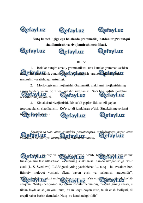  
 
 
 
 
 
Nutq kamchiligiga ega bolalarda grammatik jihatdan to‘g‘ri nutqni 
shakllantirish va rivojlantirish metodikasi. 
 
 
REJA: 
1. 
Bolalar nutqini amaliy grammatikasi, unu kattalar grammatikasidan 
farqi. Tilni grammatik qonuniyatlarini o’zlashtirish  jarayoni, ularni nutqiy 
maxsulini yaratishdagi  ustunligi. 
2. 
Morfologiyani rivojlanishi. Grammatik shakllarni rivojlanishining 
asosiy tandensiyalari. So’z hosil qilishni rivojlanishi. So’z hosil qilish modelini 
o’zlashtirish jarayonini. 
3. 
Sintaksisni rivojlanishi. Bir so’zli gaplar. Ikki so’zli gaplar 
(protogaplar)ni shakllanishi.  Ko’p so’zli jumlalarga o’tish. Sintaktik meyorlarni 
tipik buzilish holatlari. 
 
 
Tayanch sо‘zlar: ovoz, kompleks, psixoterapiya, artikulyatsiya, nafas, ovoz 
balandligi, ortofoniya, laringostoma, fonotsiya, massaj. 
 
 
Nutq – bu oliy va о‘ziga xos jarayon bо‘lib, boshqa barcha oliy psixik 
funksiyalarni tashkillashtiradi va ularning shakllanishi hamda rivojlanishiga ta’sir 
etadi (L. S. Svetkova). L.S.Vigotskiyning yozishicha: “... nutq – bu avvalom bor, 
ijtimoiy muloqot vositasi, fikrni bayon etish va tushunish jarayonidir”. 
S.L.Rubinshteyn nutqni muloqot, bayon etish va ta’sir etish faoliyati sifatida kо‘rib 
chiqqan. “Nutq,- deb yozadi u,- ayrim insonlar uchun ong mavjudligining shakli, u 
tildan foydalanish jarayoni, nutq  bu muloqot-bayon etish, ta’sir etish faoliyati, til 
orqali xabar berish demakdir. Nutq  bu harakatdagi tildir”. 
