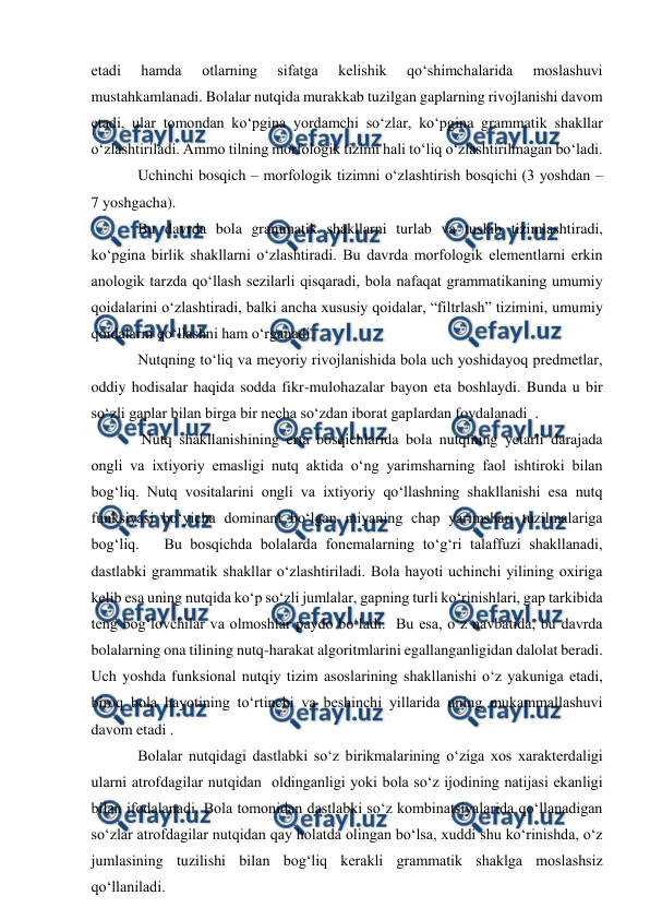  
 
etadi 
hamda 
otlarning 
sifatga 
kelishik 
qо‘shimchalarida 
moslashuvi 
mustahkamlanadi. Bolalar nutqida murakkab tuzilgan gaplarning rivojlanishi davom 
etadi, ular tomondan kо‘pgina yordamchi sо‘zlar, kо‘pgina grammatik shakllar 
о‘zlashtiriladi. Ammo tilning morfologik tizimi hali tо‘liq о‘zlashtirilmagan bо‘ladi. 
Uchinchi bosqich – morfologik tizimni о‘zlashtirish bosqichi (3 yoshdan –        
7 yoshgacha). 
Bu davrda bola grammatik shakllarni turlab va tuslab tizimlashtiradi, 
kо‘pgina birlik shakllarni о‘zlashtiradi. Bu davrda morfologik elementlarni erkin 
anologik tarzda qо‘llash sezilarli qisqaradi, bola nafaqat grammatikaning umumiy 
qoidalarini о‘zlashtiradi, balki ancha xususiy qoidalar, “filtrlash” tizimini, umumiy 
qoidalarni qо‘llashni ham о‘rganadi. 
Nutqning tо‘liq va meyoriy rivojlanishida bola uch yoshidayoq predmetlar, 
oddiy hodisalar haqida sodda fikr-mulohazalar bayon eta boshlaydi. Bunda u bir 
sо‘zli gaplar bilan birga bir necha sо‘zdan iborat gaplardan foydalanadi  . 
 Nutq shakllanishining erta bosqichlarida bola nutqining yetarli darajada 
ongli va ixtiyoriy emasligi nutq aktida о‘ng yarimsharning faol ishtiroki bilan 
bog‘liq. Nutq vositalarini ongli va ixtiyoriy qо‘llashning shakllanishi esa nutq 
funksiyasi bо‘yicha dominant bо‘lgan miyaning chap yarimshari tuzilmalariga 
bog‘liq.   Bu bosqichda bolalarda fonemalarning tо‘g‘ri talaffuzi shakllanadi, 
dastlabki grammatik shakllar о‘zlashtiriladi. Bola hayoti uchinchi yilining oxiriga 
kelib esa uning nutqida kо‘p sо‘zli jumlalar, gapning turli kо‘rinishlari, gap tarkibida 
teng bog‘lovchilar va olmoshlar paydo bо‘ladi.  Bu esa, о‘z navbatida, bu davrda 
bolalarning ona tilining nutq-harakat algoritmlarini egallanganligidan dalolat beradi.  
Uch yoshda funksional nutqiy tizim asoslarining shakllanishi о‘z yakuniga etadi, 
biroq bola hayotining tо‘rtinchi va beshinchi yillarida uning mukammallashuvi 
davom etadi . 
Bolalar nutqidagi dastlabki sо‘z birikmalarining о‘ziga xos xarakterdaligi 
ularni atrofdagilar nutqidan  oldinganligi yoki bola sо‘z ijodining natijasi ekanligi 
bilan ifodalanadi. Bola tomonidan dastlabki sо‘z kombinatsiyalarida qо‘llanadigan 
sо‘zlar atrofdagilar nutqidan qay holatda olingan bо‘lsa, xuddi shu kо‘rinishda, о‘z 
jumlasining tuzilishi bilan bog‘liq kerakli grammatik shaklga moslashsiz 
qо‘llaniladi.    
