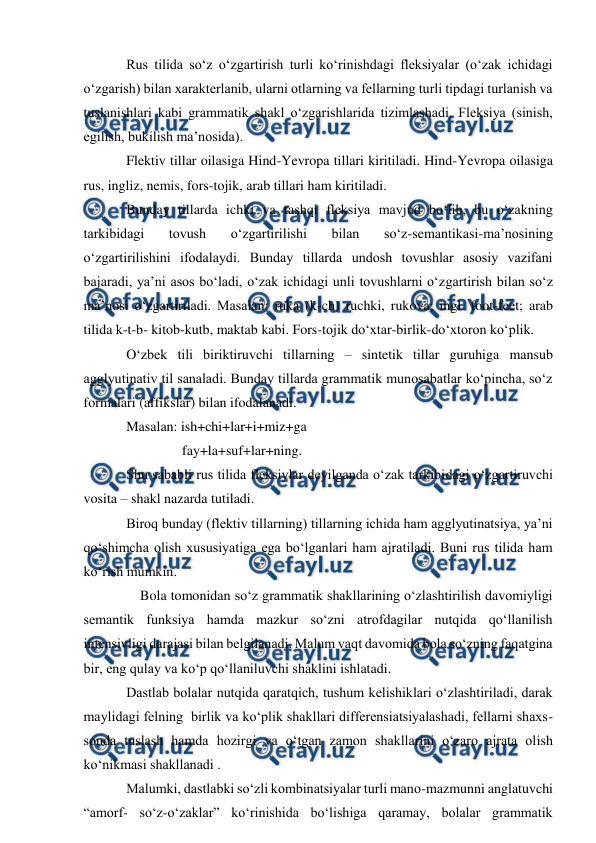  
 
Rus tilida sо‘z о‘zgartirish turli kо‘rinishdagi fleksiyalar (о‘zak ichidagi 
о‘zgarish) bilan xarakterlanib, ularni otlarning va fellarning turli tipdagi turlanish va 
tuslanishlari kabi grammatik shakl о‘zgarishlarida tizimlashadi. Fleksiya (sinish, 
egilish, bukilish ma’nosida). 
Flektiv tillar oilasiga Hind-Yevropa tillari kiritiladi. Hind-Yevropa oilasiga 
rus, ingliz, nemis, fors-tojik, arab tillari ham kiritiladi. 
Bunday tillarda ichki va tashqi fleksiya mavjud bо‘lib, bu о‘zakning 
tarkibidagi 
tovush 
о‘zgartirilishi 
bilan 
sо‘z-semantikasi-ma’nosining 
о‘zgartirilishini ifodalaydi. Bunday tillarda undosh tovushlar asosiy vazifani 
bajaradi, ya’ni asos bо‘ladi, о‘zak ichidagi unli tovushlarni о‘zgartirish bilan sо‘z 
ma’nosi о‘zgartiriladi. Masalan: ruka (k-ch) ruchki, rukova; ingl. foot-feet; arab 
tilida k-t-b- kitob-kutb, maktab kabi. Fors-tojik dо‘xtar-birlik-dо‘xtoron kо‘plik. 
О‘zbek tili biriktiruvchi tillarning – sintetik tillar guruhiga mansub 
agglyutinativ til sanaladi. Bunday tillarda grammatik munosabatlar kо‘pincha, sо‘z 
formalari (affikslar) bilan ifodalanadi. 
Masalan: ish+chi+lar+i+miz+ga 
                fay+la+suf+lar+ning. 
Shu sababli rus tilida fleksiylar deyilganda о‘zak tarkibidagi о‘zgartiruvchi 
vosita – shakl nazarda tutiladi. 
Biroq bunday (flektiv tillarning) tillarning ichida ham agglyutinatsiya, ya’ni 
qо‘shimcha olish xususiyatiga ega bо‘lganlari ham ajratiladi. Buni rus tilida ham 
kо‘rish mumkin.          
    Bola tomonidan sо‘z grammatik shakllarining о‘zlashtirilish davomiyligi 
semantik funksiya hamda mazkur sо‘zni atrofdagilar nutqida qо‘llanilish  
intensivligi darajasi bilan belgilanadi. Malum vaqt davomida bola sо‘zning faqatgina 
bir, eng qulay va kо‘p qо‘llaniluvchi shaklini ishlatadi. 
Dastlab bolalar nutqida qaratqich, tushum kelishiklari о‘zlashtiriladi, darak 
maylidagi felning  birlik va kо‘plik shakllari differensiatsiyalashadi, fellarni shaxs-
sonda tuslash hamda hozirgi va о‘tgan zamon shakllarini о‘zaro ajrata olish 
kо‘nikmasi shakllanadi . 
Malumki, dastlabki sо‘zli kombinatsiyalar turli mano-mazmunni anglatuvchi   
“amorf- sо‘z-о‘zaklar” kо‘rinishida bо‘lishiga qaramay, bolalar grammatik 
