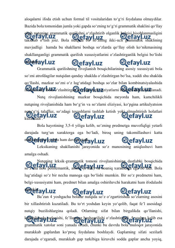  
 
aloqalarni ifoda etish uchun formal til vositalaridan tо‘g‘ri foydalana olmaydilar.  
Bazida bola tomonidan jumla yoki gapda sо‘zning tо‘g‘ri grammatik shaklini qо‘llay 
olish nutqning grammatik qurilishni о‘zlashtirib olganlik belgisi hisoblanmasligini 
takidlab о‘tish joiz. Bola nutqida bir sо‘zning ikki-uch grammatik shaklining 
mavjudligi  hamda bu shakllarni boshqa sо‘zlarda qо‘llay olish kо‘nikmasining 
shakllanganligi grammatik qurilish xususiyatlarini о‘zlashtirganlik belgisi bо‘lishi 
mumkin.  
Grammatik qurilishning rivojlanish bosqichilarining asosiy xususiyati bola 
sо‘zni atrofdagilar nutqidan qanday shaklda о‘zlashtirgan bо‘lsa, xuddi shu shaklda 
qо‘llashi, mazkur sо‘zni о‘z lug‘atidagi boshqa sо‘zlar bilan kombinatsiyalashida 
ifodalanadi.  Bola о‘zlashtirgan sо‘zidan turli vaziyatlarni ifoda etishda foydalanadi.  
Nutq rivojlanishining mazkur bosqichida meyorda ham, kamchilikli 
nutqning rivojlanishida ham bо‘g‘in va sо‘zlarni eliziyasi, kо‘pgina artikulyatsion 
notо‘g‘ri talaffuz, sо‘zdagi tovushlarni tashlab ketish yoki almashtirish holatlari 
kuzatiladi . 
Bola hayotining 3,5-4 yiliga kelib, sо‘zning predmetga muvofiqligi yetarli 
darajada turg‘un xarakterga ega bо‘ladi, biroq uning takomillashuvi katta 
maktabgacha yoshda ham davom etadi.  
Leksikaning shakllanishi jarayonida sо‘z manosining aniqlashuvi ham 
amalga oshadi.  
Nutqning leksik-grammatik tomoni rivojlanishining dastlabki bosqichida 
sо‘z ma’nosi polisemantik, amorf (о‘zak) va noaniq xarakterga ega bо‘ladi. Bola 
lug‘atidagi sо‘z bir necha manoga ega bо‘lishi mumkin. Bir sо‘z predmetni ham, 
belgi-xususiyatni ham, predmet bilan amalga oshiriluvchi harakatni ham ifodalashi 
mumkin.   
Ba’zan 4 yoshgacha bolalar nutqida sо‘z о‘zgartirishda sо‘zlarning asosini 
bir xillashtirish kuzatiladi. Bu tо‘rt yoshdan keyin yо‘qolib, faqat fe’l asosidagi 
nutqiy buzilishlargina qoladi. Otlarning sifat bilan birgalikda qо‘llanishi, 
kelishiklarda turlanishi, fe’llarning boshqarilishi о‘zlashtiriladi. 5 yoshga kelib esa 
grammatik xatolar soni yanada ortadi, chunki bu davrda bola muloqot jarayonida 
murakkab gaplardan kо‘proq foydalana boshlaydi. Gaplarning sifati sezilarli 
darajada о‘zgaradi, murakkab gap tarkibiga kiruvchi sodda gaplar ancha yoyiq, 
