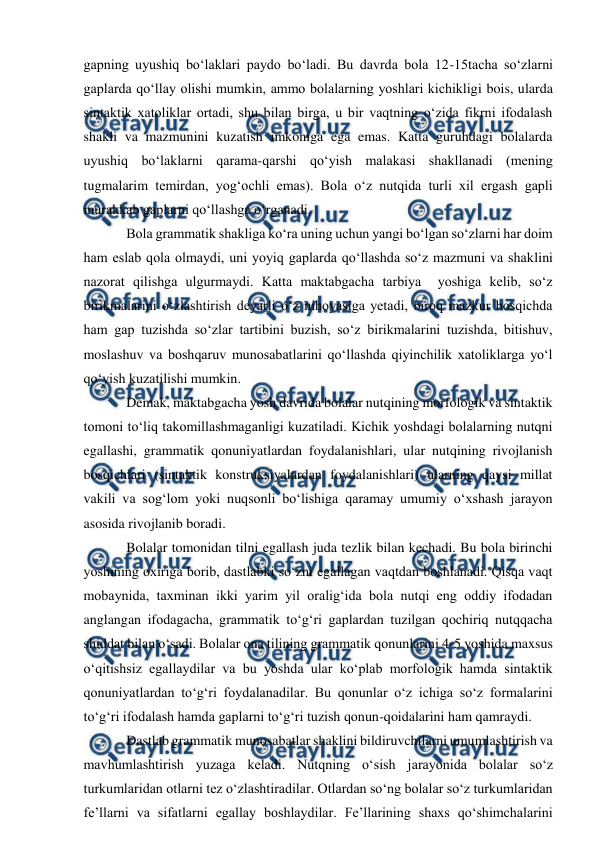  
 
gapning uyushiq bо‘laklari paydo bо‘ladi. Bu davrda bola 12-15tacha sо‘zlarni 
gaplarda qо‘llay olishi mumkin, ammo bolalarning yoshlari kichikligi bois, ularda 
sintaktik xatoliklar ortadi, shu bilan birga, u bir vaqtning о‘zida fikrni ifodalash 
shakli va mazmunini kuzatish imkoniga ega emas. Katta guruhdagi bolalarda 
uyushiq bо‘laklarni qarama-qarshi qо‘yish malakasi shakllanadi (mening 
tugmalarim temirdan, yog‘ochli emas). Bola о‘z nutqida turli xil ergash gapli 
murakkab gaplarni qо‘llashga о‘rganadi. 
Bola grammatik shakliga kо‘ra uning uchun yangi bо‘lgan sо‘zlarni har doim 
ham eslab qola olmaydi, uni yoyiq gaplarda qо‘llashda sо‘z mazmuni va shaklini 
nazorat qilishga ulgurmaydi. Katta maktabgacha tarbiya  yoshiga kelib, sо‘z 
birikmalarini о‘zlashtirish deyarli о‘z nihoyasiga yetadi, biroq mazkur bosqichda 
ham gap tuzishda sо‘zlar tartibini buzish, sо‘z birikmalarini tuzishda, bitishuv, 
moslashuv va boshqaruv munosabatlarini qо‘llashda qiyinchilik xatoliklarga yо‘l 
qо‘yish kuzatilishi mumkin.    
Demak, maktabgacha yosh davrida bolalar nutqining morfologik va sintaktik 
tomoni tо‘liq takomillashmaganligi kuzatiladi. Kichik yoshdagi bolalarning nutqni 
egallashi, grammatik qonuniyatlardan foydalanishlari, ular nutqining rivojlanish 
bosqichlari (sintaktik konstruksiyalardan foydalanishlari) ularning qaysi millat 
vakili va sog‘lom yoki nuqsonli bо‘lishiga qaramay umumiy о‘xshash jarayon 
asosida rivojlanib boradi. 
Bolalar tomonidan tilni egallash juda tezlik bilan kechadi. Bu bola birinchi 
yoshining oxiriga borib, dastlabki sо‘zni egallagan vaqtdan boshlanadi. Qisqa vaqt 
mobaynida, taxminan ikki yarim yil oralig‘ida bola nutqi eng oddiy ifodadan 
anglangan ifodagacha, grammatik tо‘g‘ri gaplardan tuzilgan qochiriq nutqqacha 
shiddat bilan о‘sadi. Bolalar ona tilining grammatik qonunlarini 4-5 yoshida maxsus 
о‘qitishsiz egallaydilar va bu yoshda ular kо‘plab morfologik hamda sintaktik 
qonuniyatlardan tо‘g‘ri foydalanadilar. Bu qonunlar о‘z ichiga sо‘z formalarini 
tо‘g‘ri ifodalash hamda gaplarni tо‘g‘ri tuzish qonun-qoidalarini ham qamraydi. 
Dastlab grammatik munosabatlar shaklini bildiruvchilarni umumlashtirish va 
mavhumlashtirish yuzaga keladi. Nutqning о‘sish jarayonida bolalar sо‘z 
turkumlaridan otlarni tez о‘zlashtiradilar. Otlardan sо‘ng bolalar sо‘z turkumlaridan 
fe’llarni va sifatlarni egallay boshlaydilar. Fe’llarining shaxs qо‘shimchalarini 
